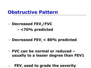 Obstructive Pattern 
o Decreased FEV1/FVC 
- <70% predicted 
o Decreased FEV1 < 80% predicted 
o FVC can be normal or reduced – 
usually to a lesser degree than FEV1 
o FEV1 used to grade the severity 
 