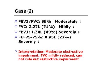 Case (2) 
 FEV1/FVC: 59% Moderately ↓ 
 FVC: 2.27L (71%) Mildly ↓ 
 FEV1: 1.34L (49%) Severely ↓ 
 FEF25-75%: 0.95L (22%) 
Severely ↓ 
 Interpretation: Moderate obstructive 
impairment, FVC mildly reduced, can 
not rule out restrictive impairment 
 