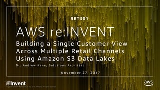 © 2017, Amazon Web Services, Inc. or its Affiliates. All rights reserved.
AWS re:INVENT
Building a Single Customer View
Across Multiple Retail Channels
Using Amazon S3 Data Lakes
D r . A n d r e w K a n e , S o l u t i o n s A r c h i t e c t
N o v e m b e r 2 7 , 2 0 1 7
R E T 3 0 1
 