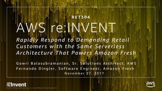 © 2017, Amazon Web Services, Inc. or its Affiliates. All rights reserved.
AWS re:INVENT
Rapidly Respond to Demanding Retail
Customers with the Same Serverless
Architecture That Powers Amazon Fresh
G o w r i B a l a s u b r a m a n i a n , S r . S o l u t i o n s A r c h i t e c t , A W S
F e r n a n d o D i n g l e r , S o f t w a r e E n g i n e e r , A m a z o n F r e s h
N o v e m b e r 2 7 , 2 0 1 7
R E T 3 0 4
 