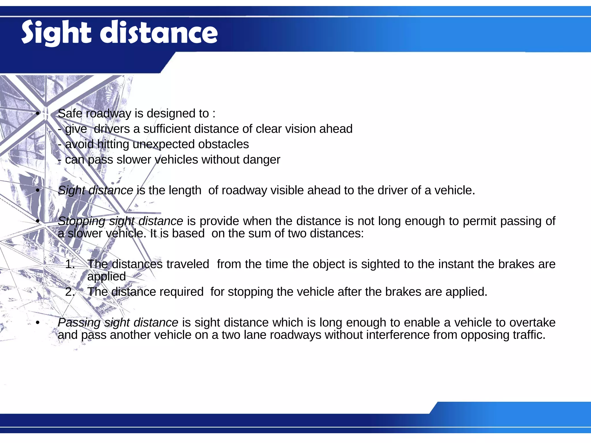 Safe roadway is designed to : - give  drivers a sufficient distance of clear vision ahead - avoid hitting unexpected obstacles  - can pass slower vehicles without danger Sight distance  is the length  of roadway visible ahead to the driver of a vehicle. Stopping sight distance  is provide when the distance is not long enough to permit passing of a slower vehicle. It is based  on the sum of two distances: The distances traveled  from the time the object is sighted to the instant the brakes are applied The distance required  for stopping the vehicle after the brakes are applied. Passing sight distance  is sight distance which is long enough to enable a vehicle to overtake and pass another vehicle on a two lane roadways without interference from opposing traffic. Sight distance 
