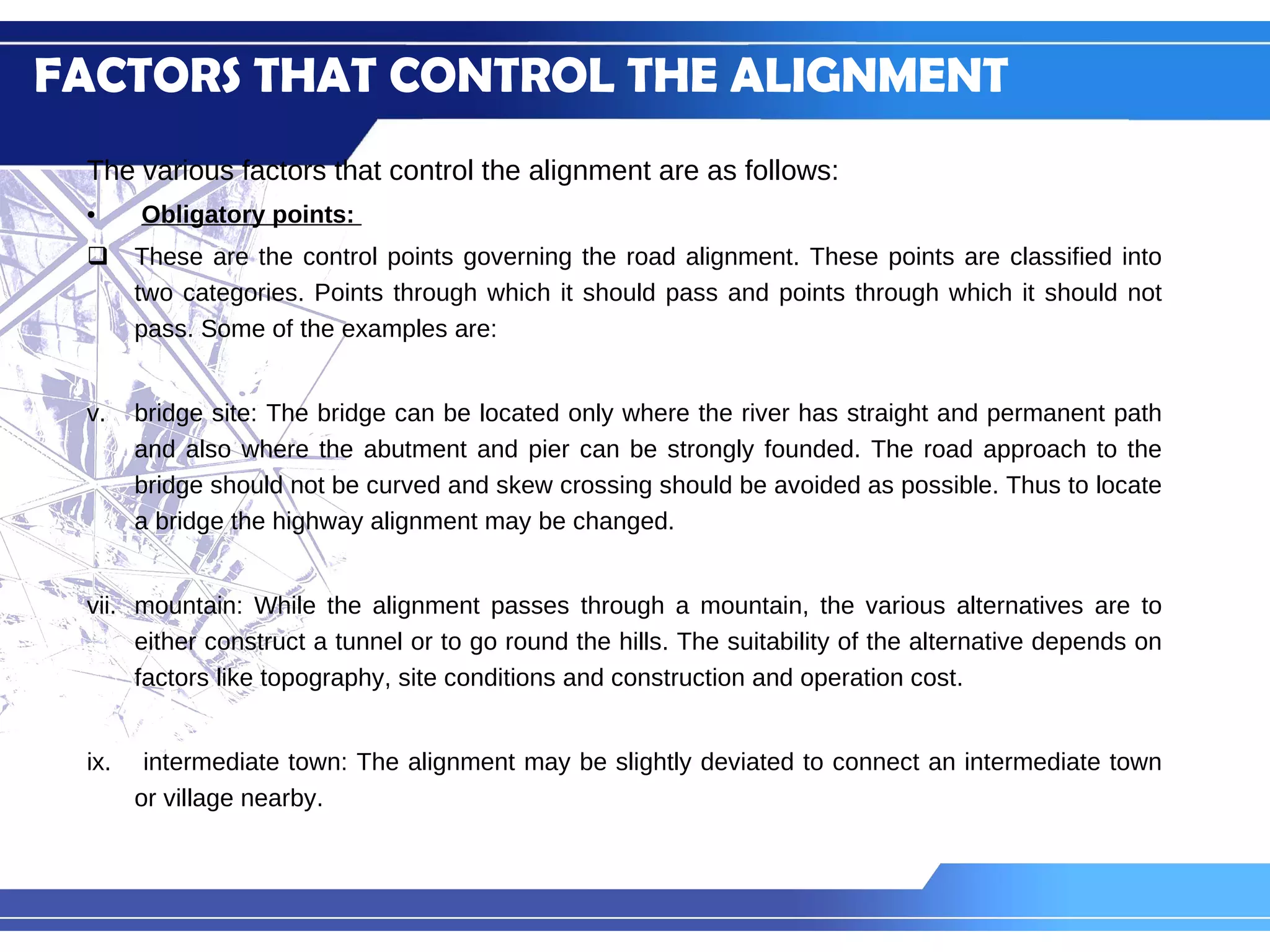 FACTORS THAT CONTROL THE ALIGNMENT The various factors that control the alignment are as follows: Obligatory points:  These are the control points governing the road alignment. These points are classified into two categories. Points through which it should pass and points through which it should not pass. Some of the examples are: bridge site: The bridge can be located only where the river has straight and permanent path and also where the abutment and pier can be strongly founded. The road approach to the bridge should not be curved and skew crossing should be avoided as possible. Thus to locate a bridge the highway alignment may be changed. mountain: While the alignment passes through a mountain, the various alternatives are to either construct a tunnel or to go round the hills. The suitability of the alternative depends on factors like topography, site conditions and construction and operation cost. intermediate town: The alignment may be slightly deviated to connect an intermediate town or village nearby. 