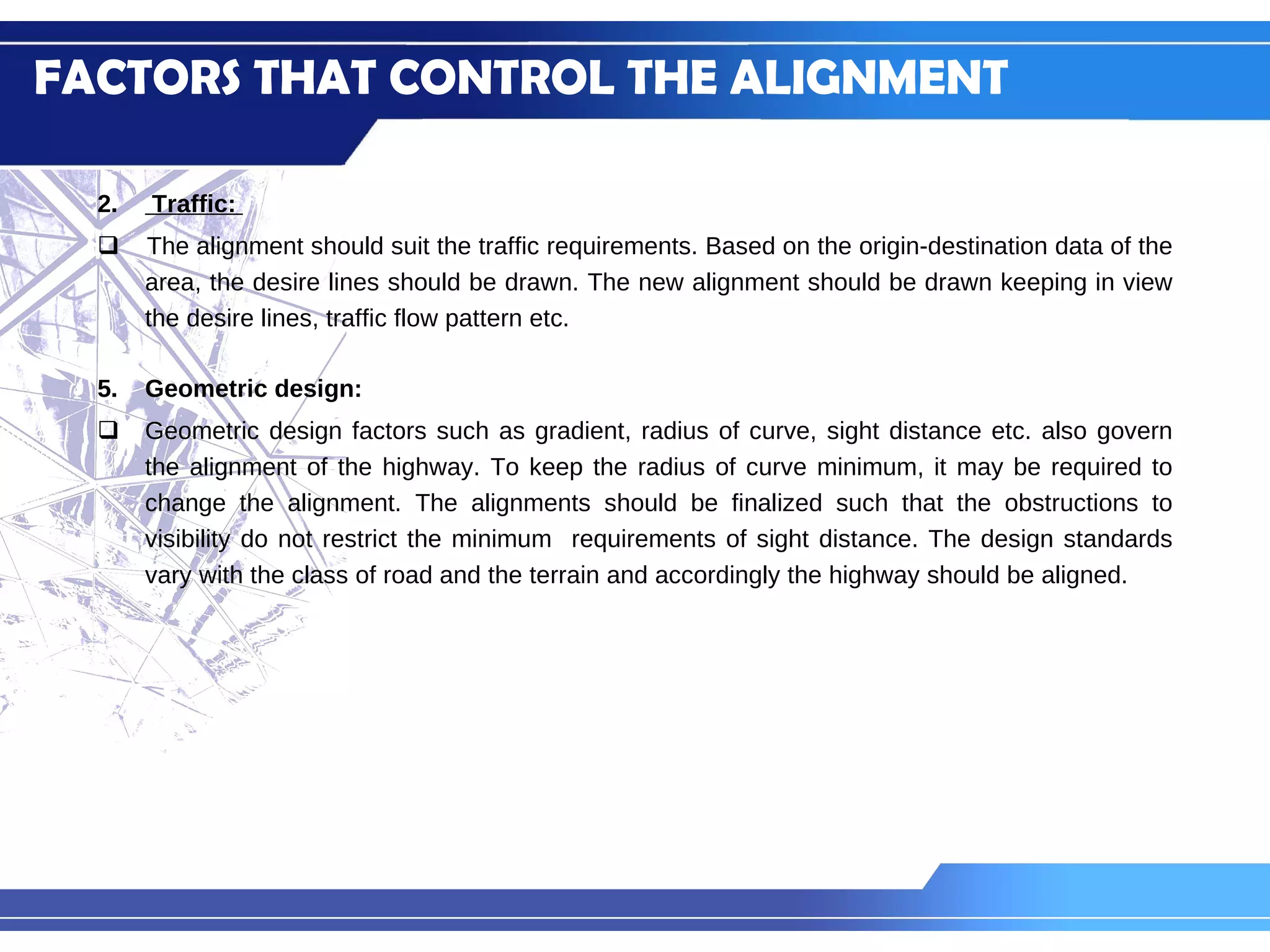 Traffic:  The alignment should suit the traffic requirements. Based on the origin-destination data of the area, the desire lines should be drawn. The new alignment should be drawn keeping in view the desire lines, traffic flow pattern etc. Geometric design:  Geometric design factors such as gradient, radius of curve, sight distance etc. also govern the alignment of the highway. To keep the radius of curve minimum, it may be required to change the alignment. The alignments should be finalized such that the obstructions to visibility do not restrict the minimum  requirements of sight distance. The design standards vary with the class of road and the terrain and accordingly the highway should be aligned. FACTORS THAT CONTROL THE ALIGNMENT 