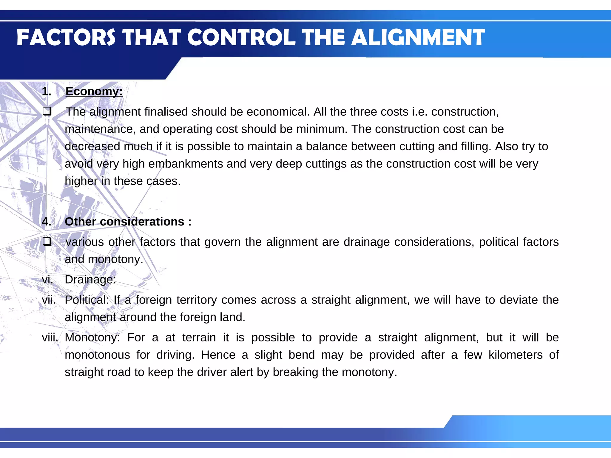Economy: The alignment finalised should be economical. All the three costs i.e. construction, maintenance, and operating cost should be minimum. The construction cost can be decreased much if it is possible to maintain a balance between cutting and filling. Also try to avoid very high embankments and very deep cuttings as the construction cost will be very higher in these cases. Other considerations :  various other factors that govern the alignment are drainage considerations, political factors and monotony. Drainage: Political: If a foreign territory comes across a straight alignment, we will have to deviate the alignment around the foreign land. Monotony: For a at terrain it is possible to provide a straight alignment, but it will be monotonous for driving. Hence a slight bend may be provided after a few kilometers of straight road to keep the driver alert by breaking the monotony. FACTORS THAT CONTROL THE ALIGNMENT 