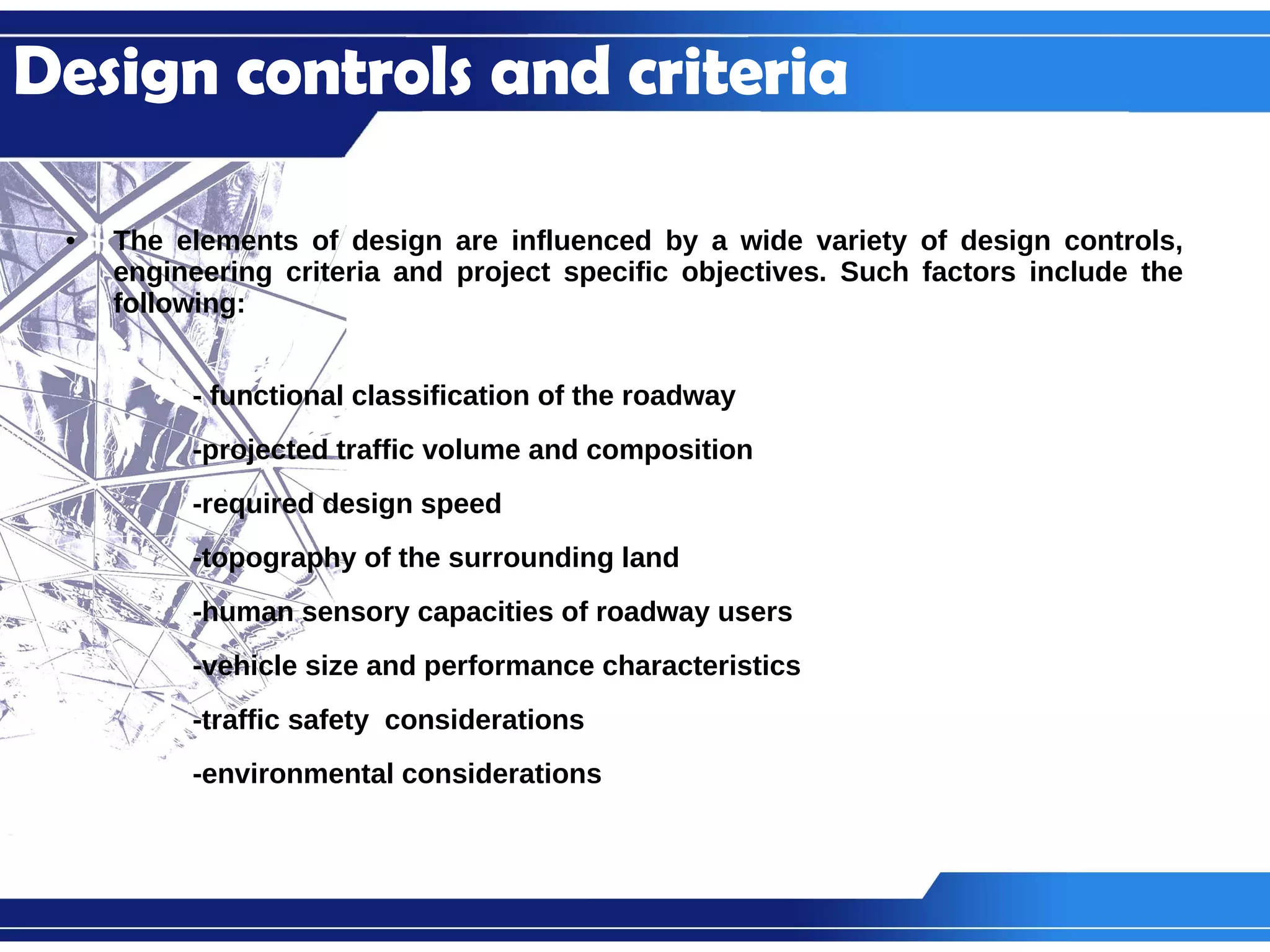 The elements of design are influenced by a wide variety of design controls, engineering criteria and project specific objectives. Such factors include the following: - functional classification of the roadway -projected traffic volume and composition -required design speed -topography of the surrounding land -human sensory capacities of roadway users -vehicle size and performance characteristics -traffic safety  considerations -environmental considerations Design controls and criteria 
