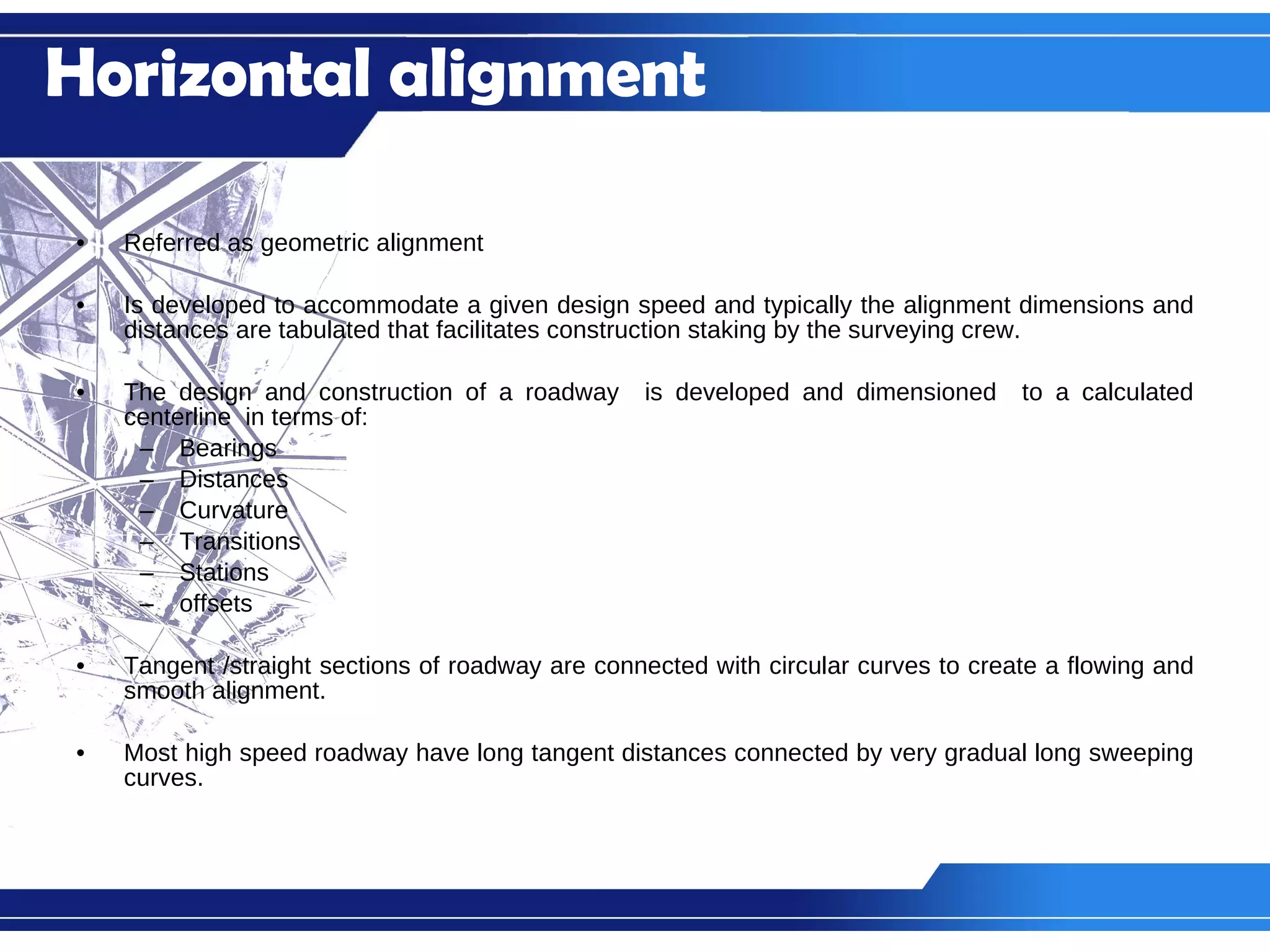 Referred as geometric alignment Is developed to accommodate a given design speed and typically the alignment dimensions and distances are tabulated that facilitates construction staking by the surveying crew. The design and construction of a roadway  is developed and dimensioned  to a calculated centerline  in terms of: Bearings Distances Curvature Transitions Stations offsets Tangent /straight sections of roadway are connected with circular curves to create a flowing and smooth alignment. Most high speed roadway have long tangent distances connected by very gradual long sweeping curves. Horizontal alignment 