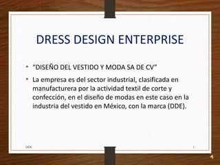 DRESS DESIGN ENTERPRISE
• “DISEÑO DEL VESTIDO Y MODA SA DE CV”
• La empresa es del sector industrial, clasificada en
manufacturera por la actividad textil de corte y
confección, en el diseño de modas en este caso en la
industria del vestido en México, con la marca (DDE).
1DDE
 