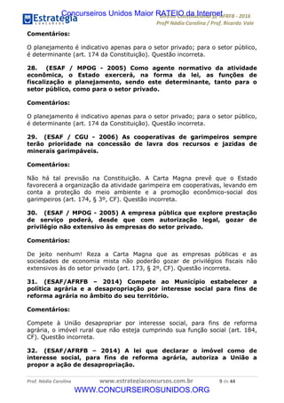 !∀#∃∀%&∋(&)∗%∀%+,∀&)−.∋/0∋12324∋5∋6789∋
:#&;<∋=>?∀−∋(−#&.∀)−∋0∋:#&;≅∋3∀,−#?& Α−.∃∋! !
!
:#&;≅∋=>?∀−∋(−#&.∀)−∋∋∋∋∋∋∋∋∋∋∋∋∋∋∋∋∋∋∋∋∋∋∋∋!!!∀#∃%&∋%#()∋∗+,∗−&∃+∃∀∗+.∀/&0!!!!!!!!!!!!!!!!!!!!!,!#∃!%%!
Comentários:
O planejamento é indicativo apenas para o setor privado; para o setor público,
é determinante (art. 174 da Constituição). Questão incorreta.
28. (ESAF / MPOG - 2005) Como agente normativo da atividade
econômica, o Estado exercerá, na forma da lei, as funções de
fiscalização e planejamento, sendo este determinante, tanto para o
setor público, como para o setor privado.
Comentários:
O planejamento é indicativo apenas para o setor privado; para o setor público,
é determinante (art. 174 da Constituição). Questão incorreta.
29. (ESAF / CGU - 2006) As cooperativas de garimpeiros sempre
terão prioridade na concessão de lavra dos recursos e jazidas de
minerais garimpáveis.
Comentários:
Não há tal previsão na Constituição. A Carta Magna prevê que o Estado
favorecerá a organização da atividade garimpeira em cooperativas, levando em
conta a proteção do meio ambiente e a promoção econômico-social dos
garimpeiros (art. 174, § 3º, CF). Questão incorreta.
30. (ESAF / MPOG - 2005) A empresa pública que explore prestação
de serviço poderá, desde que com autorização legal, gozar de
privilégio não extensivo às empresas do setor privado.
Comentários:
De jeito nenhum! Reza a Carta Magna que as empresas públicas e as
sociedades de economia mista não poderão gozar de privilégios fiscais não
extensivos às do setor privado (art. 173, § 2º, CF). Questão incorreta.
31. (ESAF/AFRFB – 2014) Compete ao Município estabelecer a
política agrária e a desapropriação por interesse social para fins de
reforma agrária no âmbito do seu território.
Comentários:
Compete à União desapropriar por interesse social, para fins de reforma
agrária, o imóvel rural que não esteja cumprindo sua função social (art. 184,
CF). Questão incorreta.
32. (ESAF/AFRFB – 2014) A lei que declarar o imóvel como de
interesse social, para fins de reforma agrária, autoriza a União a
propor a ação de desapropriação.
Concurseiros Unidos Maior RATEIO da Internet
WWW.CONCURSEIROSUNIDOS.ORG
 