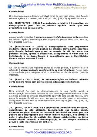 !∀#∃∀%&∋(&)∗%∀%+,∀&)−.∋/0∋12324∋5∋6789∋
:#&;<∋=>?∀−∋(−#&.∀)−∋0∋:#&;≅∋3∀,−#?& Α−.∃∋! !
!
:#&;≅∋=>?∀−∋(−#&.∀)−∋∋∋∋∋∋∋∋∋∋∋∋∋∋∋∋∋∋∋∋∋∋∋∋!!!∀#∃%&∋%#()∋∗+,∗−&∃+∃∀∗+.∀/&0!!!!!!!!!!!!!!!!!!!!!∀−!#∃!%%!
Comentários:
O instrumento apto a declarar o imóvel como de interesse social, para fins de
reforma agrária, é o decreto, não a lei (art. 184, § 2º, CF). Questão incorreta.
33. (ESAF/AFRFB – 2014) A propriedade produtiva é insuscetível de
desapropriação para fins de reforma agrária, desde que seu
proprietário não possua outra.
Comentários:
A propriedade produtiva é sempre insuscetível de desapropriação para fins
de reforma agrária, mesmo que seu proprietário possua outra (art. 185, II,
CF). Questão incorreta.
34. (ESAF/AFRFB – 2014) A desapropriação com pagamento
mediante títulos da dívida pública de emissão previamente aprovada
pelo Senado Federal, com prazo de resgate de até dez anos, em
parcelas anuais, iguais e sucessivas, assegurados o valor real da
indenização e os juros legais, é competência que a Constituição
Federal defere somente à União.
Comentários:
Ao falar da indenização mediante títulos da dívida pública, a questão está se
referindo à desapropriação sancionatório de imóvel urbano. Nesse caso,
a competência para desapropriar é do Município, e não da União. Questão
incorreta.
35. (ESAF / CGU - 2006) As desapropriações de imóveis urbanos
serão sempre feitas com prévia e justa indenização em dinheiro.
Comentários:
Nem sempre! No caso de descumprimento de sua função social, a
desapropriação de imóveis urbanos se dará com pagamento mediante títulos
da dívida pública de emissão previamente aprovada pelo Senado Federal, com
prazo de resgate de até dez anos, em parcelas anuais, iguais e sucessivas,
assegurados o valor real da indenização e os juros legais (art. 182, § 4º, III,
CF). Questão incorreta.
36. (ESAF / ENAP - 2006) Se a propriedade urbana for não edificada,
subutilizada ou não utilizada, descumprindo sua função social,
expressa no plano diretor de ordenação territorial do município, ela
poderá ser desapropriada pelo Poder Público municipal, nos termos e
após o atendimento obrigatório das etapas estabelecidas no texto
constitucional, devendo a desapropriação se dar sempre mediante
prévia e justa indenização em dinheiro.
Comentários:
Concurseiros Unidos Maior RATEIO da Internet
WWW.CONCURSEIROSUNIDOS.ORG
 