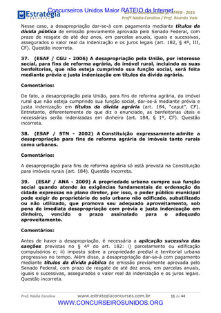 !∀#∃∀%&∋(&)∗%∀%+,∀&)−.∋/0∋12324∋5∋6789∋
:#&;<∋=>?∀−∋(−#&.∀)−∋0∋:#&;≅∋3∀,−#?& Α−.∃∋! !
!
:#&;≅∋=>?∀−∋(−#&.∀)−∋∋∋∋∋∋∋∋∋∋∋∋∋∋∋∋∋∋∋∋∋∋∋∋!!!∀#∃%&∋%#()∋∗+,∗−&∃+∃∀∗+.∀/&0!!!!!!!!!!!!!!!!!!!!!∀∀!#∃!%%!
Nesse caso, a desapropriação dar-se-á com pagamento mediante títulos da
dívida pública de emissão previamente aprovada pelo Senado Federal, com
prazo de resgate de até dez anos, em parcelas anuais, iguais e sucessivas,
assegurados o valor real da indenização e os juros legais (art. 182, § 4º, III,
CF). Questão incorreta.
37. (ESAF / CGU - 2006) A desapropriação pela União, por interesse
social, para fins de reforma agrária, do imóvel rural, incluindo as suas
benfeitorias, que não esteja cumprindo sua função social, será feita
mediante prévia e justa indenização em títulos da dívida agrária.
Comentários:
De fato, a desapropriação pela União, para fins de reforma agrária, do imóvel
rural que não esteja cumprindo sua função social, dar-se-á mediante prévia e
justa indenização em títulos da dívida agrária (art. 184, “caput”, CF).
Entretanto, diferentemente do que diz o enunciado, as benfeitorias úteis e
necessárias serão indenizadas em dinheiro (art. 184, § 1º, CF). Questão
incorreta.
38. (ESAF / STN - 2002) A Constituição expressamente admite a
desapropriação para fins de reforma agrária de imóveis tanto rurais
como urbanos.
Comentários:
A desapropriação para fins de reforma agrária só está prevista na Constituição
para imóveis rurais (art. 184). Questão incorreta.
39. (ESAF / ANA - 2009) A propriedade urbana cumpre sua função
social quando atende às exigências fundamentais de ordenação da
cidade expressas no plano diretor, por isso, o poder público municipal
pode exigir do proprietário do solo urbano não edificado, subutilizado
ou não utilizado, que promova seu adequado aproveitamento, sob
pena de imediata desapropriação com prévia e justa indenização em
dinheiro, vencido o prazo assinalado para o adequado
aproveitamento.
Comentários:
Antes de haver a desapropriação, é necessária a aplicação sucessiva das
sanções previstas no § 4º do art. 182: i) parcelamento ou edificação
compulsórios e; ii) imposto sobre a propriedade predial e territorial urbana
progressivo no tempo. Além disso, a desapropriação dar-se-á com pagamento
mediante títulos da dívida pública de emissão previamente aprovada pelo
Senado Federal, com prazo de resgate de até dez anos, em parcelas anuais,
iguais e sucessivas, assegurados o valor real da indenização e os juros legais.
Questão incorreta.
Concurseiros Unidos Maior RATEIO da Internet
WWW.CONCURSEIROSUNIDOS.ORG
 