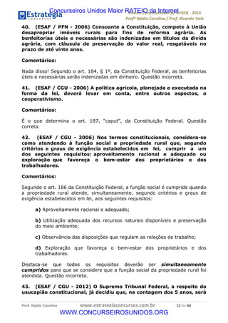 !∀#∃∀%&∋(&)∗%∀%+,∀&)−.∋/0∋12324∋5∋6789∋
:#&;<∋=>?∀−∋(−#&.∀)−∋0∋:#&;≅∋3∀,−#?& Α−.∃∋! !
!
:#&;≅∋=>?∀−∋(−#&.∀)−∋∋∋∋∋∋∋∋∋∋∋∋∋∋∋∋∋∋∋∋∋∋∋∋!!!∀#∃%&∋%#()∋∗+,∗−&∃+∃∀∗+.∀/&0!!!!!!!!!!!!!!!!!!!!!∀&!#∃!%%!
40. (ESAF / PFN - 2006) Consoante a Constituição, compete à União
desapropriar imóveis rurais para fins de reforma agrária. As
benfeitorias úteis e necessárias são indenizadas em títulos da dívida
agrária, com cláusula de preservação do valor real, resgatáveis no
prazo de até vinte anos.
Comentários:
Nada disso! Segundo o art. 184, § 1º, da Constituição Federal, as benfeitorias
úteis e necessárias serão indenizadas em dinheiro. Questão incorreta.
41. (ESAF / CGU - 2006) A política agrícola, planejada e executada na
forma da lei, deverá levar em conta, entre outros aspectos, o
cooperativismo.
Comentários:
É o que determina o art. 187, “caput”, da Constituição Federal. Questão
correta.
42. (ESAF / CGU - 2006) Nos termos constitucionais, considera-se
como atendendo à função social a propriedade rural que, segundo
critérios e graus de exigência estabelecidos em lei, cumprir a um
dos seguintes requisitos: aproveitamento racional e adequado ou
exploração que favoreça o bem-estar dos proprietários e dos
trabalhadores.
Comentários:
Segundo o art. 186 da Constituição Federal, a função social é cumprida quando
a propriedade rural atende, simultaneamente, segundo critérios e graus de
exigência estabelecidos em lei, aos seguintes requisitos:
a) Aproveitamento racional e adequado;
b) Utilização adequada dos recursos naturais disponíveis e preservação
do meio ambiente;
c) Observância das disposições que regulam as relações de trabalho;
d) Exploração que favoreça o bem-estar dos proprietários e dos
trabalhadores.
Destaca-se que todos os requisitos deverão ser simultaneamente
cumpridos para que se considere que a função social da propriedade rural foi
atendida. Questão incorreta.
43. (ESAF / CGU - 2012) O Supremo Tribunal Federal, a respeito do
usucapião constitucional, já decidiu que, na contagem dos 5 anos, será
Concurseiros Unidos Maior RATEIO da Internet
WWW.CONCURSEIROSUNIDOS.ORG
 