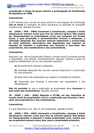 !∀#∃∀%&∋(&)∗%∀%+,∀&)−.∋/0∋12324∋5∋6789∋
:#&;<∋=>?∀−∋(−#&.∀)−∋0∋:#&;≅∋3∀,−#?& Α−.∃∋! !
!
:#&;≅∋=>?∀−∋(−#&.∀)−∋∋∋∋∋∋∋∋∋∋∋∋∋∋∋∋∋∋∋∋∋∋∋∋!!!∀#∃%&∋%#()∋∗+,∗−&∃+∃∀∗+.∀/&0!!!!!!!!!!!!!!!!!!!!!∀∋!#∃!%%!
considerado o tempo de posse anterior à promulgação da Constituição
da República de 1988.
Comentários:
O STF entende que o tempo de posse anterior à promulgação da Constituição
não se inclui na contagem do prazo quinquenal na aplicação do usucapião
constitucional. Questão incorreta.
44. (ESAF / PFN - 2006) Consoante a Constituição, compete à União
desapropriar imóveis rurais para fins de reforma agrária. Não podem
ser desapropriadas as propriedades rurais que cumpram sua função
social, a qual pressupõe o aproveitamento racional e adequado, a
utilização adequada dos recursos naturais disponíveis e preservação
do meio ambiente, observância das disposições que regulam as
relações de trabalho e exploração que favoreça o bem-estar dos
proprietários, dos trabalhadores e dos consumidores.
Comentários:
Segundo o art. 186 da Constituição Federal, a função social é cumprida quando
a propriedade rural atende, simultaneamente, segundo critérios e graus de
exigência estabelecidos em lei, aos seguintes requisitos:
a) Aproveitamento racional e adequado;
b) Utilização adequada dos recursos naturais disponíveis e preservação
do meio ambiente;
c) Observância das disposições que regulam as relações de trabalho;
d) Exploração que favoreça o bem-estar dos proprietários e dos
trabalhadores.
Não há previsão de que a exploração da propriedade deva favorecer o
bem-estar dos consumidores. Questão incorreta.
45. (ESAF / CGU - 2004) Segundo a CF/88, um dos requisitos da
função social da propriedade rural é a exploração que favoreça o bem-
estar dos proprietários e dos trabalhadores.
Comentários:
É o que determina o art. 186, IV, da Constituição. Questão correta.
46. (ESAF / PFN - 2006) Consoante a Constituição, compete à União
desapropriar imóveis rurais para fins de reforma agrária. Não podem
ser desapropriadas a pequena e média propriedade rural, mesmo que
seu proprietário possua outra, bem como a propriedade produtiva.
Concurseiros Unidos Maior RATEIO da Internet
WWW.CONCURSEIROSUNIDOS.ORG
 