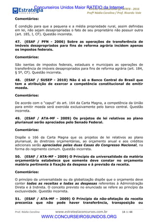 !∀#∃∀%&∋(&)∗%∀%+,∀&)−.∋/0∋12324∋5∋6789∋
:#&;<∋=>?∀−∋(−#&.∀)−∋0∋:#&;≅∋3∀,−#?& Α−.∃∋! !
!
:#&;≅∋=>?∀−∋(−#&.∀)−∋∋∋∋∋∋∋∋∋∋∋∋∋∋∋∋∋∋∋∋∋∋∋∋!!!∀#∃%&∋%#()∋∗+,∗−&∃+∃∀∗+.∀/&0!!!!!!!!!!!!!!!!!!!!!∀%!#∃!%%!
Comentários:
É condição para que a pequena e a média propriedade rural, assim definidas
em lei, não sejam desapropriadas o fato de seu proprietário não possuir outra
(art. 185, I, CF). Questão incorreta.
47. (ESAF / PFN - 2006) Sobre as operações de transferência de
imóveis desapropriados para fins de reforma agrária incidem apenas
os impostos federais.
Comentários:
São isentas de impostos federais, estaduais e municipais as operações de
transferência de imóveis desapropriados para fins de reforma agrária (art. 184,
§ 5º, CF). Questão incorreta.
48. (ESAF / SUSEP - 2010) Não é só o Banco Central do Brasil que
tem a atribuição de exercer a competência constitucional de emitir
moeda.
Comentários:
De acordo com o “caput” do art. 164 da Carta Magna, a competência da União
para emitir moeda será exercida exclusivamente pelo banco central. Questão
incorreta.
49. (ESAF / ATA-MF - 2009) Os projetos de lei relativos ao plano
plurianual serão apreciados pelo Senado Federal.
Comentários:
Dispõe o 166 da Carta Magna que os projetos de lei relativos ao plano
plurianual, às diretrizes orçamentárias, ao orçamento anual e aos créditos
adicionais serão apreciados pelas duas Casas do Congresso Nacional, na
forma do regimento comum. Questão incorreta.
50. (ESAF / ATA-MF - 2009) O Princípio da universalidade da matéria
orçamentária estabelece que somente deve constar no orçamento
matéria pertinente à fixação da despesa e à previsão da receita.
Comentários:
O princípio da universalidade ou da globalização dispõe que o orçamento deve
conter todas as receitas e todas as despesas referentes à Administração
Direta e à Indireta. O conceito previsto no enunciado se refere ao princípio da
exclusividade. Questão incorreta.
51. (ESAF / ATA-MF – 2009) O Princípio da não-afetação da receita
preconiza que não pode haver transferência, transposição ou
Concurseiros Unidos Maior RATEIO da Internet
WWW.CONCURSEIROSUNIDOS.ORG
 