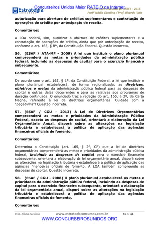 !∀#∃∀%&∋(&)∗%∀%+,∀&)−.∋/0∋12324∋5∋6789∋
:#&;<∋=>?∀−∋(−#&.∀)−∋0∋:#&;≅∋3∀,−#?& Α−.∃∋! !
!
:#&;≅∋=>?∀−∋(−#&.∀)−∋∋∋∋∋∋∋∋∋∋∋∋∋∋∋∋∋∋∋∋∋∋∋∋!!!∀#∃%&∋%#()∋∗+,∗−&∃+∃∀∗+.∀/&0!!!!!!!!!!!!!!!!!!!!!∀)!#∃!%%!
autorização para abertura de créditos suplementares e contratação de
operações de crédito por antecipação de receita.
Comentários:
A LOA poderá, sim, autorizar a abertura de créditos suplementares e a
contratação de operações de crédito, ainda que por antecipação de receita,
conforme o art. 165, § 8º, da Constituição Federal. Questão incorreta.
56. (ESAF / ATA-MF - 2009) A lei que instituir o plano plurianual
compreenderá as metas e prioridades da administração pública
federal, incluindo as despesas de capital para o exercício financeiro
subsequente.
Comentários:
De acordo com o art. 165, § 1º, da Constituição Federal, a lei que instituir o
plano plurianual estabelecerá, de forma regionalizada, as diretrizes,
objetivos e metas da administração pública federal para as despesas de
capital e outras delas decorrentes e para as relativas aos programas de
duração continuada. O enunciado traz a redação do art. 165, § 2º, da Carta
Magna, referente à lei de diretrizes orçamentárias. Cuidado com a
“pegadinha”! Questão incorreta.
57. (ESAF / CGU - 2012) A Lei de Diretrizes Orçamentárias
compreenderá as metas e prioridades da Administração Pública
Federal, exceto as despesas de capital, orientará a elaboração da Lei
Orçamentária Anual, disporá sobre as alterações na legislação
tributária e estabelecerá a política de aplicação das agências
ﬁnanceiras oﬁciais de fomento.
Comentários:
Determina a Constituição (art. 165, § 2º, CF) que a lei de diretrizes
orçamentárias compreenderá as metas e prioridades da administração pública
federal, incluindo as despesas de capital para o exercício financeiro
subsequente, orientará a elaboração da lei orçamentária anual, disporá sobre
as alterações na legislação tributária e estabelecerá a política de aplicação das
agências financeiras oficiais de fomento. A LOA também compreende as
despesas de capital. Questão incorreta.
58. (ESAF / CGU - 2008) O plano plurianual estabelecerá as metas e
prioridades da administração pública federal, incluindo as despesas de
capital para o exercício financeiro subsequente, orientará a elaboração
da lei orçamentária anual, disporá sobre as alterações na legislação
tributária e estabelecerá a política de aplicação das agências
financeiras oficiais de fomento.
Comentários:
Concurseiros Unidos Maior RATEIO da Internet
WWW.CONCURSEIROSUNIDOS.ORG
 