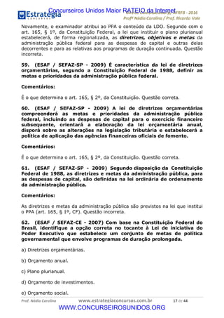 !∀#∃∀%&∋(&)∗%∀%+,∀&)−.∋/0∋12324∋5∋6789∋
:#&;<∋=>?∀−∋(−#&.∀)−∋0∋:#&;≅∋3∀,−#?& Α−.∃∋! !
!
:#&;≅∋=>?∀−∋(−#&.∀)−∋∋∋∋∋∋∋∋∋∋∋∋∋∋∋∋∋∋∋∋∋∋∋∋!!!∀#∃%&∋%#()∋∗+,∗−&∃+∃∀∗+.∀/&0!!!!!!!!!!!!!!!!!!!!!∀∗!#∃!%%!
Novamente, o examinador atribui ao PPA o conteúdo da LDO. Segundo com o
art. 165, § 1º, da Constituição Federal, a lei que instituir o plano plurianual
estabelecerá, de forma regionalizada, as diretrizes, objetivos e metas da
administração pública federal para as despesas de capital e outras delas
decorrentes e para as relativas aos programas de duração continuada. Questão
incorreta.
59. (ESAF / SEFAZ-SP - 2009) É característica da lei de diretrizes
orçamentárias, segundo a Constituição Federal de 1988, definir as
metas e prioridades da administração pública federal.
Comentários:
É o que determina o art. 165, § 2º, da Constituição. Questão correta.
60. (ESAF / SEFAZ-SP - 2009) A lei de diretrizes orçamentárias
compreenderá as metas e prioridades da administração pública
federal, incluindo as despesas de capital para o exercício financeiro
subsequente, orientará a elaboração da lei orçamentária anual,
disporá sobre as alterações na legislação tributária e estabelecerá a
política de aplicação das agências financeiras oficiais de fomento.
Comentários:
É o que determina o art. 165, § 2º, da Constituição. Questão correta.
61. (ESAF / SEFAZ-SP - 2009) Segundo disposição da Constituição
Federal de 1988, as diretrizes e metas da administração pública, para
as despesas de capital, são definidas na lei ordinária de ordenamento
da administração pública.
Comentários:
As diretrizes e metas da administração pública são previstos na lei que institui
o PPA (art. 165, § 1º, CF). Questão incorreta.
62. (ESAF / SEFAZ-CE - 2007) Com base na Constituição Federal do
Brasil, identifique a opção correta no tocante à Lei de iniciativa do
Poder Executivo que estabelece um conjunto de metas de política
governamental que envolve programas de duração prolongada.
a) Diretrizes orçamentárias.
b) Orçamento anual.
c) Plano plurianual.
d) Orçamento de investimentos.
e) Orçamento social.
Concurseiros Unidos Maior RATEIO da Internet
WWW.CONCURSEIROSUNIDOS.ORG
 