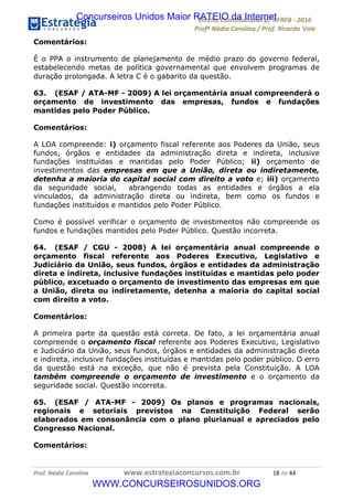 !∀#∃∀%&∋(&)∗%∀%+,∀&)−.∋/0∋12324∋5∋6789∋
:#&;<∋=>?∀−∋(−#&.∀)−∋0∋:#&;≅∋3∀,−#?& Α−.∃∋! !
!
:#&;≅∋=>?∀−∋(−#&.∀)−∋∋∋∋∋∋∋∋∋∋∋∋∋∋∋∋∋∋∋∋∋∋∋∋!!!∀#∃%&∋%#()∋∗+,∗−&∃+∃∀∗+.∀/&0!!!!!!!!!!!!!!!!!!!!!∀+!#∃!%%!
Comentários:
É o PPA o instrumento de planejamento de médio prazo do governo federal,
estabelecendo metas de política governamental que envolvem programas de
duração prolongada. A letra C é o gabarito da questão.
63. (ESAF / ATA-MF - 2009) A lei orçamentária anual compreenderá o
orçamento de investimento das empresas, fundos e fundações
mantidas pelo Poder Público.
Comentários:
A LOA compreende: i) orçamento fiscal referente aos Poderes da União, seus
fundos, órgãos e entidades da administração direta e indireta, inclusive
fundações instituídas e mantidas pelo Poder Público; ii) orçamento de
investimentos das empresas em que a União, direta ou indiretamente,
detenha a maioria do capital social com direito a voto e; iii) orçamento
da seguridade social, abrangendo todas as entidades e órgãos a ela
vinculados, da administração direta ou indireta, bem como os fundos e
fundações instituídos e mantidos pelo Poder Público.
Como é possível verificar o orçamento de investimentos não compreende os
fundos e fundações mantidos pelo Poder Público. Questão incorreta.
64. (ESAF / CGU - 2008) A lei orçamentária anual compreende o
orçamento fiscal referente aos Poderes Executivo, Legislativo e
Judiciário da União, seus fundos, órgãos e entidades da administração
direta e indireta, inclusive fundações instituídas e mantidas pelo poder
público, excetuado o orçamento de investimento das empresas em que
a União, direta ou indiretamente, detenha a maioria do capital social
com direito a voto.
Comentários:
A primeira parte da questão está correta. De fato, a lei orçamentária anual
compreende o orçamento fiscal referente aos Poderes Executivo, Legislativo
e Judiciário da União, seus fundos, órgãos e entidades da administração direta
e indireta, inclusive fundações instituídas e mantidas pelo poder público. O erro
da questão está na exceção, que não é prevista pela Constituição. A LOA
também compreende o orçamento de investimento e o orçamento da
seguridade social. Questão incorreta.
65. (ESAF / ATA-MF - 2009) Os planos e programas nacionais,
regionais e setoriais previstos na Constituição Federal serão
elaborados em consonância com o plano plurianual e apreciados pelo
Congresso Nacional.
Comentários:
Concurseiros Unidos Maior RATEIO da Internet
WWW.CONCURSEIROSUNIDOS.ORG
 
