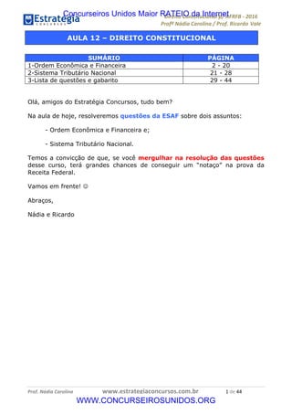 !∀#∃∀%&∋(&)∗%∀%+,∀&)−.∋/0∋12324∋5∋6789∋
:#&;<∋=>?∀−∋(−#&.∀)−∋0∋:#&;≅∋3∀,−#?& Α−.∃∋! !
!
:#&;≅∋=>?∀−∋(−#&.∀)−∋∋∋∋∋∋∋∋∋∋∋∋∋∋∋∋∋∋∋∋∋∋∋∋!!!∀#∃%&∋%#()∋∗+,∗−&∃+∃∀∗+.∀/&0!!!!!!!!!!!!!!!!!!!!!∀!#∃!%%!
AULA 12 – DIREITO CONSTITUCIONAL
Olá, amigos do Estratégia Concursos, tudo bem?
Na aula de hoje, resolveremos questões da ESAF sobre dois assuntos:
- Ordem Econômica e Financeira e;
- Sistema Tributário Nacional.
Temos a convicção de que, se você mergulhar na resolução das questões
desse curso, terá grandes chances de conseguir um “notaço” na prova da
Receita Federal.
Vamos em frente! ☺
Abraços,
Nádia e Ricardo
SUMÁRIO PÁGINA
1-Ordem Econômica e Financeira 2 - 20
2-Sistema Tributário Nacional 21 - 28
3-Lista de questões e gabarito 29 - 44
Concurseiros Unidos Maior RATEIO da Internet
WWW.CONCURSEIROSUNIDOS.ORG
 