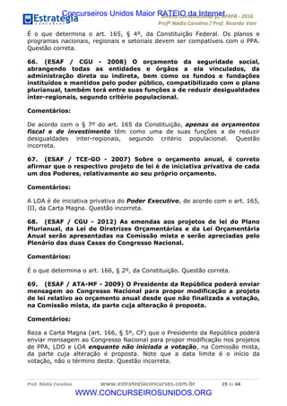 !∀#∃∀%&∋(&)∗%∀%+,∀&)−.∋/0∋12324∋5∋6789∋
:#&;<∋=>?∀−∋(−#&.∀)−∋0∋:#&;≅∋3∀,−#?& Α−.∃∋! !
!
:#&;≅∋=>?∀−∋(−#&.∀)−∋∋∋∋∋∋∋∋∋∋∋∋∋∋∋∋∋∋∋∋∋∋∋∋!!!∀#∃%&∋%#()∋∗+,∗−&∃+∃∀∗+.∀/&0!!!!!!!!!!!!!!!!!!!!!∀,!#∃!%%!
É o que determina o art. 165, § 4º, da Constituição Federal. Os planos e
programas nacionais, regionais e setoriais devem ser compatíveis com o PPA.
Questão correta.
66. (ESAF / CGU - 2008) O orçamento da seguridade social,
abrangendo todas as entidades e órgãos a ela vinculados, da
administração direta ou indireta, bem como os fundos e fundações
instituídos e mantidos pelo poder público, compatibilizado com o plano
plurianual, também terá entre suas funções a de reduzir desigualdades
inter-regionais, segundo critério populacional.
Comentários:
De acordo com o § 7º do art. 165 da Constituição, apenas os orçamentos
fiscal e de investimento têm como uma de suas funções a de reduzir
desigualdades inter-regionais, segundo critério populacional. Questão
incorreta.
67. (ESAF / TCE-GO - 2007) Sobre o orçamento anual, é correto
afirmar que o respectivo projeto de lei é de iniciativa privativa de cada
um dos Poderes, relativamente ao seu próprio orçamento.
Comentários:
A LOA é de iniciativa privativa do Poder Executivo, de acordo com o art. 165,
III, da Carta Magna. Questão incorreta.
68. (ESAF / CGU - 2012) As emendas aos projetos de lei do Plano
Plurianual, da Lei de Diretrizes Orçamentárias e da Lei Orçamentária
Anual serão apresentadas na Comissão mista e serão apreciadas pelo
Plenário das duas Casas do Congresso Nacional.
Comentários:
É o que determina o art. 166, § 2º, da Constituição. Questão correta.
69. (ESAF / ATA-MF - 2009) O Presidente da República poderá enviar
mensagem ao Congresso Nacional para propor modificação a projeto
de lei relativo ao orçamento anual desde que não finalizada a votação,
na Comissão mista, da parte cuja alteração é proposta.
Comentários:
Reza a Carta Magna (art. 166, § 5º, CF) que o Presidente da República poderá
enviar mensagem ao Congresso Nacional para propor modificação nos projetos
de PPA, LDO e LOA enquanto não iniciada a votação, na Comissão mista,
da parte cuja alteração é proposta. Note que a data limite é o início da
votação, não o término desta. Questão incorreta.
Concurseiros Unidos Maior RATEIO da Internet
WWW.CONCURSEIROSUNIDOS.ORG
 