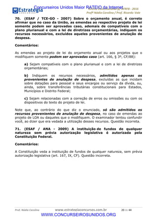 !∀#∃∀%&∋(&)∗%∀%+,∀&)−.∋/0∋12324∋5∋6789∋
:#&;<∋=>?∀−∋(−#&.∀)−∋0∋:#&;≅∋3∀,−#?& Α−.∃∋! !
!
:#&;≅∋=>?∀−∋(−#&.∀)−∋∋∋∋∋∋∋∋∋∋∋∋∋∋∋∋∋∋∋∋∋∋∋∋!!!∀#∃%&∋%#()∋∗+,∗−&∃+∃∀∗+.∀/&0!!!!!!!!!!!!!!!!!!!!!&−!#∃!%%!
70. (ESAF / TCE-GO - 2007) Sobre o orçamento anual, é correto
afirmar que no caso da União, as emendas ao respectivo projeto de lei
somente podem ser aprovadas caso, ademais de compatíveis com o
plano plurianual e com a lei de diretrizes orçamentárias, indiquem os
recursos necessários, excluídos aqueles provenientes de anulação de
despesa.
Comentários:
As emendas ao projeto de lei do orçamento anual ou aos projetos que o
modifiquem somente podem ser aprovadas caso (art. 166, § 3º, CF/88):
a) Sejam compatíveis com o plano plurianual e com a lei de diretrizes
orçamentárias;
b) Indiquem os recursos necessários, admitidos apenas os
provenientes de anulação de despesa, excluídas as que incidam
sobre dotações para pessoal e seus encargos ou serviço da dívida, ou,
ainda, sobre transferências tributárias constitucionais para Estados,
Municípios e Distrito Federal;
c) Sejam relacionadas com a correção de erros ou omissões ou com os
dispositivos do texto do projeto de lei.
Note que, ao contrário do que diz o enunciado, só são admitidos os
recursos provenientes de anulação de despesa, no caso de emendas ao
projeto de LOA ou daqueles que o modifiquem. O examinador tentou confundir
você, ao dizer que era vedada a utilização desses recursos. Questão incorreta.
71. (ESAF / ANA - 2009) A instituição de fundos de qualquer
natureza sem prévia autorização legislativa é autorizada pela
Constituição Federal.
Comentários:
A Constituição veda a instituição de fundos de qualquer natureza, sem prévia
autorização legislativa (art. 167, IX, CF). Questão incorreta.
Concurseiros Unidos Maior RATEIO da Internet
WWW.CONCURSEIROSUNIDOS.ORG
 