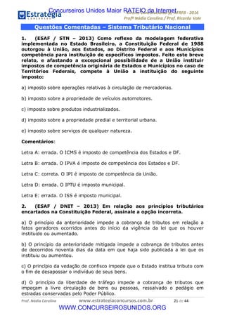 !∀#∃∀%&∋(&)∗%∀%+,∀&)−.∋/0∋12324∋5∋6789∋
:#&;<∋=>?∀−∋(−#&.∀)−∋0∋:#&;≅∋3∀,−#?& Α−.∃∋! !
!
:#&;≅∋=>?∀−∋(−#&.∀)−∋∋∋∋∋∋∋∋∋∋∋∋∋∋∋∋∋∋∋∋∋∋∋∋!!!∀#∃%&∋%#()∋∗+,∗−&∃+∃∀∗+.∀/&0!!!!!!!!!!!!!!!!!!!!!&∀!#∃!%%!
Questões Comentadas – Sistema Tributário Nacional
1. (ESAF / STN – 2013) Como reflexo da modelagem federativa
implementada no Estado Brasileiro, a Constituição Federal de 1988
outorgou à União, aos Estados, ao Distrito Federal e aos Municípios
competência para instituição de específicos impostos. Feito este breve
relato, e afastando a excepcional possibilidade de a União instituir
impostos de competência originária de Estados e Municípios no caso de
Territórios Federais, compete à União a instituição do seguinte
imposto:
a) imposto sobre operações relativas à circulação de mercadorias.
b) imposto sobre a propriedade de veículos automotores.
c) imposto sobre produtos industrializados.
d) imposto sobre a propriedade predial e territorial urbana.
e) imposto sobre serviços de qualquer natureza.
Comentários:
Letra A: errada. O ICMS é imposto de competência dos Estados e DF.
Letra B: errada. O IPVA é imposto de competência dos Estados e DF.
Letra C: correta. O IPI é imposto de competência da União.
Letra D: errada. O IPTU é imposto municipal.
Letra E: errada. O ISS é imposto municipal.
2. (ESAF / DNIT – 2013) Em relação aos princípios tributários
encartados na Constituição Federal, assinale a opção incorreta.
a) O princípio da anterioridade impede a cobrança de tributos em relação a
fatos geradores ocorridos antes do início da vigência da lei que os houver
instituído ou aumentado.
b) O princípio da anterioridade mitigada impede a cobrança de tributos antes
de decorridos noventa dias da data em que haja sido publicada a lei que os
instituiu ou aumentou.
c) O princípio da vedação de confisco impede que o Estado institua tributo com
o fim de desapossar o indivíduo de seus bens.
d) O princípio da liberdade de tráfego impede a cobrança de tributos que
impeçam a livre circulação de bens ou pessoas, ressalvado o pedágio em
estradas conservadas pelo Poder Público.
Concurseiros Unidos Maior RATEIO da Internet
WWW.CONCURSEIROSUNIDOS.ORG
 