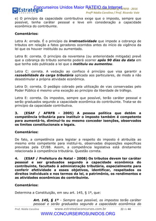 !∀#∃∀%&∋(&)∗%∀%+,∀&)−.∋/0∋12324∋5∋6789∋
:#&;<∋=>?∀−∋(−#&.∀)−∋0∋:#&;≅∋3∀,−#?& Α−.∃∋! !
!
:#&;≅∋=>?∀−∋(−#&.∀)−∋∋∋∋∋∋∋∋∋∋∋∋∋∋∋∋∋∋∋∋∋∋∋∋!!!∀#∃%&∋%#()∋∗+,∗−&∃+∃∀∗+.∀/&0!!!!!!!!!!!!!!!!!!!!!&&!#∃!%%!
e) O princípio da capacidade contributiva exige que o imposto, sempre que
possível, tenha caráter pessoal e leve em consideração a capacidade
econômica do contribuinte.
Comentários:
Letra A: errada. É o princípio da irretroatividade que impede a cobrança de
tributos em relação a fatos geradores ocorridos antes do início da vigência da
lei que os houver instituído ou aumentado.
Letra B: correta. O princípio da noventena (ou anterioridade mitigada) prevê
que a cobrança do tributo somente poderá ocorrer após 90 dias da data em
que tenha sido publicada a lei que o instituiu ou aumentou.
Letra C: correta. A vedação ao confisco é princípio que visa garantir a
razoabilidade da carga tributária aplicada aos particulares, de modo a não
desestimular a própria atividade econômica.
Letra D: correta. O pedágio cobrado pela utilização de vias conservadas pelo
Poder Público é mesmo uma exceção ao princípio da liberdade de tráfego.
Letra E: correta. Os impostos, sempre que possível, terão caráter pessoal e
serão graduados segundo a capacidade econômica do contribuinte. Trata-se do
princípio da capacidade contributiva.
3. (ESAF / AFRFB - 2005) A pessoa política que detém a
competência tributária para instituir o imposto também é competente
para aumentá-lo, diminuí-lo ou mesmo conceder isenções, observados
os limites constitucionais e legais.
Comentários:
De fato, a competência para legislar a respeito do imposto é atribuída ao
mesmo ente competente para instituí-lo, observadas disposições específicas
previstas pela CF/88. Assim, a competência legislativa está diretamente
relacionada à competência tributária. Questão correta.
4. (ESAF / Prefeitura de Natal - 2008) Os tributos devem ter caráter
pessoal e ser graduados segundo a capacidade econômica do
contribuinte, facultado à administração tributária, especialmente para
conferir efetividade a esses objetivos, identificar, respeitados os
direitos individuais e nos termos da lei, o patrimônio, os rendimentos e
as atividades econômicas do contribuinte.
Comentários:
Determina a Constituição, em seu art. 145, § 1º, que:
Art. 145, § 1º - Sempre que possível, os impostos terão caráter
pessoal e serão graduados segundo a capacidade econômica do
Concurseiros Unidos Maior RATEIO da Internet
WWW.CONCURSEIROSUNIDOS.ORG
 