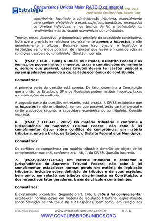 !∀#∃∀%&∋(&)∗%∀%+,∀&)−.∋/0∋12324∋5∋6789∋
:#&;<∋=>?∀−∋(−#&.∀)−∋0∋:#&;≅∋3∀,−#?& Α−.∃∋! !
!
:#&;≅∋=>?∀−∋(−#&.∀)−∋∋∋∋∋∋∋∋∋∋∋∋∋∋∋∋∋∋∋∋∋∋∋∋!!!∀#∃%&∋%#()∋∗+,∗−&∃+∃∀∗+.∀/&0!!!!!!!!!!!!!!!!!!!!!&∋!#∃!%%!
contribuinte, facultado à administração tributária, especialmente
para conferir efetividade a esses objetivos, identificar, respeitados
os direitos individuais e nos termos da lei, o patrimônio, os
rendimentos e as atividades econômicas do contribuinte.
Tem-se, nesse dispositivo, o denominado princípio da capacidade contributiva.
Note que a previsão se relaciona expressamente apenas a impostos, e não
genericamente a tributos. Busca-se, com isso, vincular o legislador à
instituição, sempre que possível, de impostos que levem em consideração as
condições pessoais do contribuinte. Questão incorreta.
5. (ESAF / CGU - 2008) A União, os Estados, o Distrito Federal e os
Municípios podem instituir impostos, taxas e contribuições de melhoria
e, sempre que possível, esses tributos devem ter caráter pessoal e
serem graduados segundo a capacidade econômica do contribuinte.
Comentários:
A primeira parte da questão está correta. De fato, determina a Constituição
que a União, os Estados, o DF e os Municípios podem instituir impostos, taxas
e contribuições de melhoria.
A segunda parte da questão, entretanto, está errada. A CF/88 estabelece que
os impostos (e não os tributos), sempre que possível, terão caráter pessoal e
serão graduados segundo a capacidade econômica do contribuinte. Questão
incorreta.
6. (ESAF / TCE-GO - 2007) Em matéria tributária e conforme a
jurisprudência do Supremo Tribunal Federal, não cabe à lei
complementar dispor sobre conflitos de competência, em matéria
tributária, entre a União, os Estados, o Distrito Federal e os Municípios.
Comentários:
Os conflitos de competência em matéria tributária deverão ser objeto de lei
complementar nacional, conforme art. 146, I, da CF/88. Questão incorreta.
7. (ESAF/2007/TCE-GO) Em matéria tributária e conforme a
jurisprudência do Supremo Tribunal Federal, não cabe à lei
complementar estabelecer normas gerais em matéria de legislação
tributária, inclusive sobre definição de tributos e de suas espécies,
bem como, em relação aos tributos discriminados na Constituição, a
dos respectivos fatos geradores, bases de cálculo e contribuintes.
Comentários:
É exatamente o contrário. Segundo o art. 146, I, cabe à lei complementar
estabelecer normas gerais em matéria de legislação tributária, especialmente
sobre definição de tributos e de suas espécies, bem como, em relação aos
Concurseiros Unidos Maior RATEIO da Internet
WWW.CONCURSEIROSUNIDOS.ORG
 