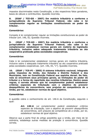 !∀#∃∀%&∋(&)∗%∀%+,∀&)−.∋/0∋12324∋5∋6789∋
:#&;<∋=>?∀−∋(−#&.∀)−∋0∋:#&;≅∋3∀,−#?& Α−.∃∋! !
!
:#&;≅∋=>?∀−∋(−#&.∀)−∋∋∋∋∋∋∋∋∋∋∋∋∋∋∋∋∋∋∋∋∋∋∋∋!!!∀#∃%&∋%#()∋∗+,∗−&∃+∃∀∗+.∀/&0!!!!!!!!!!!!!!!!!!!!!&%!#∃!%%!
impostos discriminados nesta Constituição, a dos respectivos fatos geradores,
bases de cálculo e contribuintes. Questão incorreta.
8. (ESAF / TCE-GO - 2007) Em matéria tributária e conforme a
jurisprudência do Supremo Tribunal Federal, não cabe à lei
complementar regular as limitações constitucionais ao poder de
tributar.
Comentários:
Compete à lei complementar regular as limitações constitucionais ao poder de
tributar (art. 146, II). Questão incorreta.
9. (ESAF / TCE-GO - 2007) Em matéria tributária e conforme a
jurisprudência do Supremo Tribunal Federal, não cabe à lei
complementar estabelecer normas gerais em matéria de legislação
tributária, inclusive sobre adequado tratamento tributário ao ato
cooperativo praticado pelas sociedades cooperativas.
Comentários:
Cabe à lei complementar estabelecer normas gerais em matéria tributária,
inclusive sobre o adequado tratamento tributário ao ato cooperativo praticado
pelas sociedades cooperativas. (art. 146, III, “c”). Questão incorreta.
10. (ESAF / TCE-PI - 2005) O sistema tributário nacional, integrado
pelos impostos da União, dos Estados e Distrito Federal e dos
Municípios, tem na Constituição Federal sua espinha dorsal. De fato,
nela se encontram seus princípios gerais, as limitações do poder de
tributar e a forma de repartição das receitas tributárias. Dentre essas
regras, é correto afirmar que lei complementar poderá estabelecer
critérios especiais de tributação com o objetivo de prevenir
desequilíbrios da concorrência, sem prejuízo da competência de a
União, por lei, estabelecer normas de igual objetivo.
Comentários:
A questão cobra o conhecimento do art. 146-A da Constituição, segundo o
qual:
Art. 146-A. Lei complementar poderá estabelecer critérios
especiais de tributação, com o objetivo de prevenir desequilíbrios
da concorrência, sem prejuízo da competência de a União, por lei,
estabelecer normas de igual objetivo.
Observe que a parte final do artigo possibilita que a União, por meio de lei
ordinária, estabeleça outras medidas de proteção à concorrência. Questão
correta.
Concurseiros Unidos Maior RATEIO da Internet
WWW.CONCURSEIROSUNIDOS.ORG
 