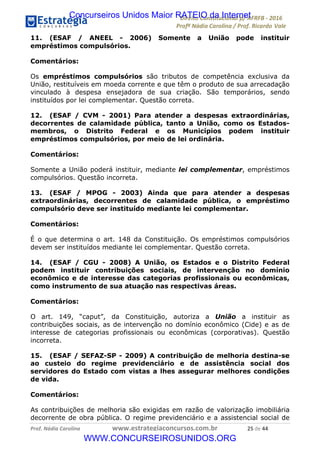 !∀#∃∀%&∋(&)∗%∀%+,∀&)−.∋/0∋12324∋5∋6789∋
:#&;<∋=>?∀−∋(−#&.∀)−∋0∋:#&;≅∋3∀,−#?& Α−.∃∋! !
!
:#&;≅∋=>?∀−∋(−#&.∀)−∋∋∋∋∋∋∋∋∋∋∋∋∋∋∋∋∋∋∋∋∋∋∋∋!!!∀#∃%&∋%#()∋∗+,∗−&∃+∃∀∗+.∀/&0!!!!!!!!!!!!!!!!!!!!!&(!#∃!%%!
11. (ESAF / ANEEL - 2006) Somente a União pode instituir
empréstimos compulsórios.
Comentários:
Os empréstimos compulsórios são tributos de competência exclusiva da
União, restituíveis em moeda corrente e que têm o produto de sua arrecadação
vinculado à despesa ensejadora de sua criação. São temporários, sendo
instituídos por lei complementar. Questão correta.
12. (ESAF / CVM - 2001) Para atender a despesas extraordinárias,
decorrentes de calamidade pública, tanto a União, como os Estados-
membros, o Distrito Federal e os Municípios podem instituir
empréstimos compulsórios, por meio de lei ordinária.
Comentários:
Somente a União poderá instituir, mediante lei complementar, empréstimos
compulsórios. Questão incorreta.
13. (ESAF / MPOG - 2003) Ainda que para atender a despesas
extraordinárias, decorrentes de calamidade pública, o empréstimo
compulsório deve ser instituído mediante lei complementar.
Comentários:
É o que determina o art. 148 da Constituição. Os empréstimos compulsórios
devem ser instituídos mediante lei complementar. Questão correta.
14. (ESAF / CGU - 2008) A União, os Estados e o Distrito Federal
podem instituir contribuições sociais, de intervenção no domínio
econômico e de interesse das categorias profissionais ou econômicas,
como instrumento de sua atuação nas respectivas áreas.
Comentários:
O art. 149, “caput”, da Constituição, autoriza a União a instituir as
contribuições sociais, as de intervenção no domínio econômico (Cide) e as de
interesse de categorias profissionais ou econômicas (corporativas). Questão
incorreta.
15. (ESAF / SEFAZ-SP - 2009) A contribuição de melhoria destina-se
ao custeio do regime previdenciário e de assistência social dos
servidores do Estado com vistas a lhes assegurar melhores condições
de vida.
Comentários:
As contribuições de melhoria são exigidas em razão de valorização imobiliária
decorrente de obra pública. O regime previdenciário e a assistencial social de
Concurseiros Unidos Maior RATEIO da Internet
WWW.CONCURSEIROSUNIDOS.ORG
 