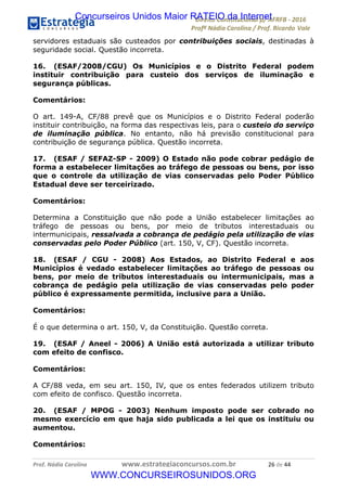 !∀#∃∀%&∋(&)∗%∀%+,∀&)−.∋/0∋12324∋5∋6789∋
:#&;<∋=>?∀−∋(−#&.∀)−∋0∋:#&;≅∋3∀,−#?& Α−.∃∋! !
!
:#&;≅∋=>?∀−∋(−#&.∀)−∋∋∋∋∋∋∋∋∋∋∋∋∋∋∋∋∋∋∋∋∋∋∋∋!!!∀#∃%&∋%#()∋∗+,∗−&∃+∃∀∗+.∀/&0!!!!!!!!!!!!!!!!!!!!!&)!#∃!%%!
servidores estaduais são custeados por contribuições sociais, destinadas à
seguridade social. Questão incorreta.
16. (ESAF/2008/CGU) Os Municípios e o Distrito Federal podem
instituir contribuição para custeio dos serviços de iluminação e
segurança públicas.
Comentários:
O art. 149-A, CF/88 prevê que os Municípios e o Distrito Federal poderão
instituir contribuição, na forma das respectivas leis, para o custeio do serviço
de iluminação pública. No entanto, não há previsão constitucional para
contribuição de segurança pública. Questão incorreta.
17. (ESAF / SEFAZ-SP - 2009) O Estado não pode cobrar pedágio de
forma a estabelecer limitações ao tráfego de pessoas ou bens, por isso
que o controle da utilização de vias conservadas pelo Poder Público
Estadual deve ser terceirizado.
Comentários:
Determina a Constituição que não pode a União estabelecer limitações ao
tráfego de pessoas ou bens, por meio de tributos interestaduais ou
intermunicipais, ressalvada a cobrança de pedágio pela utilização de vias
conservadas pelo Poder Público (art. 150, V, CF). Questão incorreta.
18. (ESAF / CGU - 2008) Aos Estados, ao Distrito Federal e aos
Municípios é vedado estabelecer limitações ao tráfego de pessoas ou
bens, por meio de tributos interestaduais ou intermunicipais, mas a
cobrança de pedágio pela utilização de vias conservadas pelo poder
público é expressamente permitida, inclusive para a União.
Comentários:
É o que determina o art. 150, V, da Constituição. Questão correta.
19. (ESAF / Aneel - 2006) A União está autorizada a utilizar tributo
com efeito de confisco.
Comentários:
A CF/88 veda, em seu art. 150, IV, que os entes federados utilizem tributo
com efeito de confisco. Questão incorreta.
20. (ESAF / MPOG - 2003) Nenhum imposto pode ser cobrado no
mesmo exercício em que haja sido publicada a lei que os instituiu ou
aumentou.
Comentários:
Concurseiros Unidos Maior RATEIO da Internet
WWW.CONCURSEIROSUNIDOS.ORG
 