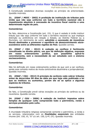 !∀#∃∀%&∋(&)∗%∀%+,∀&)−.∋/0∋12324∋5∋6789∋
:#&;<∋=>?∀−∋(−#&.∀)−∋0∋:#&;≅∋3∀,−#?& Α−.∃∋! !
!
:#&;≅∋=>?∀−∋(−#&.∀)−∋∋∋∋∋∋∋∋∋∋∋∋∋∋∋∋∋∋∋∋∋∋∋∋!!!∀#∃%&∋%#()∋∗+,∗−&∃+∃∀∗+.∀/&0!!!!!!!!!!!!!!!!!!!!!&∗!#∃!%%!
A Constituição estabelece diversas exceções ao princípio da anterioridade.
Questão incorreta.
21. (ESAF / MDIC - 2002) A proibição de instituição de tributos pela
União que não seja uniforme em todo o território nacional não é
impedimento absoluto à concessão de incentivo fiscal restrito a uma
determinada região do país.
Comentários:
De fato, determina a Constituição (art. 151, I) que é vedado à União instituir
tributo que não seja uniforme em todo o território nacional ou que implique
distinção ou preferência em relação a Estado, ao Distrito Federal ou a
Município, em detrimento de outro, admitida a concessão de incentivos
fiscais destinados a promover o equilíbrio do desenvolvimento sócio-
econômico entre as diferentes regiões do País. Questão correta.
22. (ESAF / CGU - 2012) A vedação ao conﬁsco é facilmente
conceituada no direito pátrio, vez que há deﬁnição objetiva, expressa
em nosso ordenamento jurídico, que possibilita aplicá-lo
concretamente, sem a necessidade de ser estudada com o sistema
socioeconômico.
Comentários:
Não há definição em nosso ordenamento jurídico do que vem a ser confisco,
sendo esse conceito motivo de muita controvérsia doutrinária e jurisprudencial.
Questão incorreta.
23. (ESAF / CGU - 2012) O princípio da carência veda cobrar tributos
antes de decorridos 90 dias da data em que haja sido publicada a lei
que os instituiu ou aumentou, porém ele só se aplica a algumas
espécies de tributos.
Comentários:
De fato, a Constituição prevê várias exceções ao princípio da carência ou da
noventena. Questão correta.
24. (ESAF / CGU - 2006) A vedação de instituir impostos sobre
templos de qualquer culto compreende todo o patrimônio, renda e
serviços prestados pelo culto.
Comentários:
A imunidade tributária religiosa compreende somente o patrimônio, a renda e
os serviços, relacionados com as finalidades essenciais das entidades
imunes (art. 150, VI, “b” c/c art. 150, § 4º, CF). Questão incorreta.
Concurseiros Unidos Maior RATEIO da Internet
WWW.CONCURSEIROSUNIDOS.ORG
 