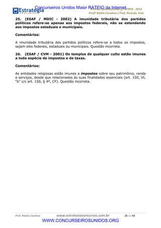 !∀#∃∀%&∋(&)∗%∀%+,∀&)−.∋/0∋12324∋5∋6789∋
:#&;<∋=>?∀−∋(−#&.∀)−∋0∋:#&;≅∋3∀,−#?& Α−.∃∋! !
!
:#&;≅∋=>?∀−∋(−#&.∀)−∋∋∋∋∋∋∋∋∋∋∋∋∋∋∋∋∋∋∋∋∋∋∋∋!!!∀#∃%&∋%#()∋∗+,∗−&∃+∃∀∗+.∀/&0!!!!!!!!!!!!!!!!!!!!!&+!#∃!%%!
25. (ESAF / MDIC - 2002) A imunidade tributária dos partidos
políticos refere-se apenas aos impostos federais, não se estendendo
aos impostos estaduais e municipais.
Comentários:
A imunidade tributária dos partidos políticos refere-se a todos os impostos,
sejam eles federais, estaduais ou municipais. Questão incorreta.
26. (ESAF / CVM - 2001) Os templos de qualquer culto estão imunes
a toda espécie de impostos e de taxas.
Comentários:
As entidades religiosas estão imunes a impostos sobre seu patrimônio, renda
e serviços, desde que relacionados às suas finalidades essenciais (art. 150, VI,
“b” c/c art. 150, § 4º, CF). Questão incorreta.
Concurseiros Unidos Maior RATEIO da Internet
WWW.CONCURSEIROSUNIDOS.ORG
 