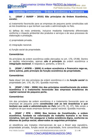 !∀#∃∀%&∋(&)∗%∀%+,∀&)−.∋/0∋12324∋5∋6789∋
:#&;<∋=>?∀−∋(−#&.∀)−∋0∋:#&;≅∋3∀,−#?& Α−.∃∋! !
!
:#&;≅∋=>?∀−∋(−#&.∀)−∋∋∋∋∋∋∋∋∋∋∋∋∋∋∋∋∋∋∋∋∋∋∋∋!!!∀#∃%&∋%#()∋∗+,∗−&∃+∃∀∗+.∀/&0!!!!!!!!!!!!!!!!!!!!!&!#∃!%%!
Questões Comentadas – Ordem Econômica e Financeira
1. (ESAF / SUSEP - 2010) São princípios da Ordem Econômica,
exceto:
a) tratamento favorecido para as empresas de pequeno porte constituídas sob
as leis brasileiras e que tenham sua sede e administração no País.
b) defesa do meio ambiente, inclusive mediante tratamento diferenciado
conforme o impacto ambiental dos produtos e serviços e de seus processos de
elaboração e prestação.
c) propriedade privada.
d) integração nacional.
e) função social da propriedade.
Comentários:
Os princípios da ordem econômica estão elencados no art. 170, CF/88. Dentre
as opções relacionadas, apenas não é princípio da ordem econômica a
integração nacional. A resposta é, portanto, a letra D.
2. (ESAF / AFRFB – 2009) A ordem econômica e financeira rege-se,
entre outros, pelo princípio da função econômica da propriedade.
Comentários:
Nada disso! Um dos princípios da ordem econômica é o da função social da
propriedade (art. 170, III, CF). Questão incorreta.
3. (ESAF / CGU - 2006) Um dos princípios constitucionais da ordem
econômica é o tratamento favorecido das empresas brasileiras de
capital nacional de pequeno porte.
Comentários:
Um dos princípios da ordem econômica é o tratamento favorecido para as
empresas de pequeno porte constituídas sob as leis brasileiras e que
tenham sua sede e administração no País (art.170, IX, CF). Não existe a
exigência de que essas empresas tenham capital nacional. Questão incorreta.
4. (ESAF / PFN - 2006) Nos termos da Constituição, a ordem
econômica, fundada na valorização do trabalho humano e na livre
iniciativa, tem por fim assegurar a todos existência digna, conforme os
ditames da justiça social, observados os seguintes princípios:
a) obediência aos tratados internacionais de que o Brasil seja signatário,
propriedade privada, função social da propriedade, livre concorrência, defesa
Concurseiros Unidos Maior RATEIO da Internet
WWW.CONCURSEIROSUNIDOS.ORG
 