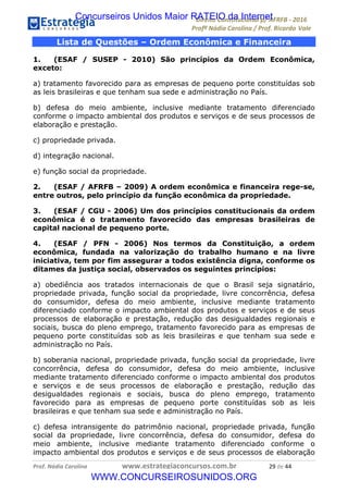 !∀#∃∀%&∋(&)∗%∀%+,∀&)−.∋/0∋12324∋5∋6789∋
:#&;<∋=>?∀−∋(−#&.∀)−∋0∋:#&;≅∋3∀,−#?& Α−.∃∋! !
!
:#&;≅∋=>?∀−∋(−#&.∀)−∋∋∋∋∋∋∋∋∋∋∋∋∋∋∋∋∋∋∋∋∋∋∋∋!!!∀#∃%&∋%#()∋∗+,∗−&∃+∃∀∗+.∀/&0!!!!!!!!!!!!!!!!!!!!!&,!#∃!%%!
Lista de Questões – Ordem Econômica e Financeira
1. (ESAF / SUSEP - 2010) São princípios da Ordem Econômica,
exceto:
a) tratamento favorecido para as empresas de pequeno porte constituídas sob
as leis brasileiras e que tenham sua sede e administração no País.
b) defesa do meio ambiente, inclusive mediante tratamento diferenciado
conforme o impacto ambiental dos produtos e serviços e de seus processos de
elaboração e prestação.
c) propriedade privada.
d) integração nacional.
e) função social da propriedade.
2. (ESAF / AFRFB – 2009) A ordem econômica e financeira rege-se,
entre outros, pelo princípio da função econômica da propriedade.
3. (ESAF / CGU - 2006) Um dos princípios constitucionais da ordem
econômica é o tratamento favorecido das empresas brasileiras de
capital nacional de pequeno porte.
4. (ESAF / PFN - 2006) Nos termos da Constituição, a ordem
econômica, fundada na valorização do trabalho humano e na livre
iniciativa, tem por fim assegurar a todos existência digna, conforme os
ditames da justiça social, observados os seguintes princípios:
a) obediência aos tratados internacionais de que o Brasil seja signatário,
propriedade privada, função social da propriedade, livre concorrência, defesa
do consumidor, defesa do meio ambiente, inclusive mediante tratamento
diferenciado conforme o impacto ambiental dos produtos e serviços e de seus
processos de elaboração e prestação, redução das desigualdades regionais e
sociais, busca do pleno emprego, tratamento favorecido para as empresas de
pequeno porte constituídas sob as leis brasileiras e que tenham sua sede e
administração no País.
b) soberania nacional, propriedade privada, função social da propriedade, livre
concorrência, defesa do consumidor, defesa do meio ambiente, inclusive
mediante tratamento diferenciado conforme o impacto ambiental dos produtos
e serviços e de seus processos de elaboração e prestação, redução das
desigualdades regionais e sociais, busca do pleno emprego, tratamento
favorecido para as empresas de pequeno porte constituídas sob as leis
brasileiras e que tenham sua sede e administração no País.
c) defesa intransigente do patrimônio nacional, propriedade privada, função
social da propriedade, livre concorrência, defesa do consumidor, defesa do
meio ambiente, inclusive mediante tratamento diferenciado conforme o
impacto ambiental dos produtos e serviços e de seus processos de elaboração
Concurseiros Unidos Maior RATEIO da Internet
WWW.CONCURSEIROSUNIDOS.ORG
 