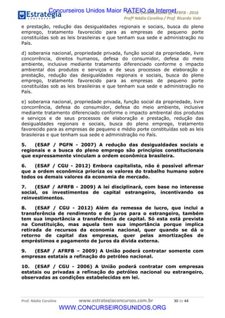 !∀#∃∀%&∋(&)∗%∀%+,∀&)−.∋/0∋12324∋5∋6789∋
:#&;<∋=>?∀−∋(−#&.∀)−∋0∋:#&;≅∋3∀,−#?& Α−.∃∋! !
!
:#&;≅∋=>?∀−∋(−#&.∀)−∋∋∋∋∋∋∋∋∋∋∋∋∋∋∋∋∋∋∋∋∋∋∋∋!!!∀#∃%&∋%#()∋∗+,∗−&∃+∃∀∗+.∀/&0!!!!!!!!!!!!!!!!!!!!!∋−!#∃!%%!
e prestação, redução das desigualdades regionais e sociais, busca do pleno
emprego, tratamento favorecido para as empresas de pequeno porte
constituídas sob as leis brasileiras e que tenham sua sede e administração no
País.
d) soberania nacional, propriedade privada, função social da propriedade, livre
concorrência, direitos humanos, defesa do consumidor, defesa do meio
ambiente, inclusive mediante tratamento diferenciado conforme o impacto
ambiental dos produtos e serviços e de seus processos de elaboração e
prestação, redução das desigualdades regionais e sociais, busca do pleno
emprego, tratamento favorecido para as empresas de pequeno porte
constituídas sob as leis brasileiras e que tenham sua sede e administração no
País.
e) soberania nacional, propriedade privada, função social da propriedade, livre
concorrência, defesa do consumidor, defesa do meio ambiente, inclusive
mediante tratamento diferenciado conforme o impacto ambiental dos produtos
e serviços e de seus processos de elaboração e prestação, redução das
desigualdades regionais e sociais, busca do pleno emprego, tratamento
favorecido para as empresas de pequeno e médio porte constituídas sob as leis
brasileiras e que tenham sua sede e administração no País.
5. (ESAF / PGFN - 2007) A redução das desigualdades sociais e
regionais e a busca do pleno emprego são princípios constitucionais
que expressamente vinculam a ordem econômica brasileira.
6. (ESAF / CGU - 2012) Embora capitalista, não é possível aﬁrmar
que a ordem econômica prioriza os valores do trabalho humano sobre
todos os demais valores da economia de mercado.
7. (ESAF / AFRFB - 2009) A lei disciplinará, com base no interesse
social, os investimentos de capital estrangeiro, incentivando os
reinvestimentos.
8. (ESAF / CGU - 2012) Além da remessa de lucro, que inclui a
transferência de rendimento e de juros para o estrangeiro, também
tem sua importância a transferência de capital. Só esta está prevista
na Constituição, mas aquela tem sua importância porque implica
retirada de recursos da economia nacional, quer quando se dá o
retorno de capital das empresas, quer pelas amortizações de
empréstimos e pagamento de juros da dívida externa.
9. (ESAF / AFRFB – 2009) A União poderá contratar somente com
empresas estatais a refinação do petróleo nacional.
10. (ESAF / CGU - 2006) A União poderá contratar com empresas
estatais ou privadas a refinação do petróleo nacional ou estrangeiro,
observadas as condições estabelecidas em lei.
Concurseiros Unidos Maior RATEIO da Internet
WWW.CONCURSEIROSUNIDOS.ORG
 