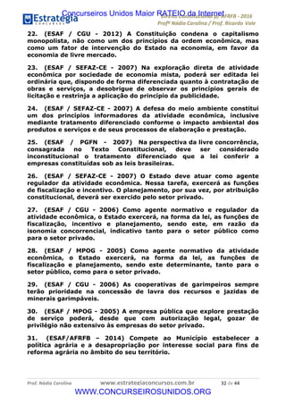 !∀#∃∀%&∋(&)∗%∀%+,∀&)−.∋/0∋12324∋5∋6789∋
:#&;<∋=>?∀−∋(−#&.∀)−∋0∋:#&;≅∋3∀,−#?& Α−.∃∋! !
!
:#&;≅∋=>?∀−∋(−#&.∀)−∋∋∋∋∋∋∋∋∋∋∋∋∋∋∋∋∋∋∋∋∋∋∋∋!!!∀#∃%&∋%#()∋∗+,∗−&∃+∃∀∗+.∀/&0!!!!!!!!!!!!!!!!!!!!!∋&!#∃!%%!
22. (ESAF / CGU - 2012) A Constituição condena o capitalismo
monopolista, não como um dos princípios da ordem econômica, mas
como um fator de intervenção do Estado na economia, em favor da
economia de livre mercado.
23. (ESAF / SEFAZ-CE - 2007) Na exploração direta de atividade
econômica por sociedade de economia mista, poderá ser editada lei
ordinária que, dispondo de forma diferenciada quanto à contratação de
obras e serviços, a desobrigue de observar os princípios gerais de
licitação e restrinja a aplicação do princípio da publicidade.
24. (ESAF / SEFAZ-CE - 2007) A defesa do meio ambiente constitui
um dos princípios informadores da atividade econômica, inclusive
mediante tratamento diferenciado conforme o impacto ambiental dos
produtos e serviços e de seus processos de elaboração e prestação.
25. (ESAF / PGFN - 2007) Na perspectiva da livre concorrência,
consagrada no Texto Constitucional, deve ser considerado
inconstitucional o tratamento diferenciado que a lei conferir a
empresas constituídas sob as leis brasileiras.
26. (ESAF / SEFAZ-CE - 2007) O Estado deve atuar como agente
regulador da atividade econômica. Nessa tarefa, exercerá as funções
de fiscalização e incentivo. O planejamento, por sua vez, por atribuição
constitucional, deverá ser exercido pelo setor privado.
27. (ESAF / CGU - 2006) Como agente normativo e regulador da
atividade econômica, o Estado exercerá, na forma da lei, as funções de
fiscalização, incentivo e planejamento, sendo este, em razão da
isonomia concorrencial, indicativo tanto para o setor público como
para o setor privado.
28. (ESAF / MPOG - 2005) Como agente normativo da atividade
econômica, o Estado exercerá, na forma da lei, as funções de
fiscalização e planejamento, sendo este determinante, tanto para o
setor público, como para o setor privado.
29. (ESAF / CGU - 2006) As cooperativas de garimpeiros sempre
terão prioridade na concessão de lavra dos recursos e jazidas de
minerais garimpáveis.
30. (ESAF / MPOG - 2005) A empresa pública que explore prestação
de serviço poderá, desde que com autorização legal, gozar de
privilégio não extensivo às empresas do setor privado.
31. (ESAF/AFRFB – 2014) Compete ao Município estabelecer a
política agrária e a desapropriação por interesse social para fins de
reforma agrária no âmbito do seu território.
Concurseiros Unidos Maior RATEIO da Internet
WWW.CONCURSEIROSUNIDOS.ORG
 