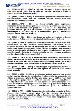 !∀#∃∀%&∋(&)∗%∀%+,∀&)−.∋/0∋12324∋5∋6789∋
:#&;<∋=>?∀−∋(−#&.∀)−∋0∋:#&;≅∋3∀,−#?& Α−.∃∋! !
!
:#&;≅∋=>?∀−∋(−#&.∀)−∋∋∋∋∋∋∋∋∋∋∋∋∋∋∋∋∋∋∋∋∋∋∋∋!!!∀#∃%&∋%#()∋∗+,∗−&∃+∃∀∗+.∀/&0!!!!!!!!!!!!!!!!!!!!!∋∋!#∃!%%!
32. (ESAF/AFRFB – 2014) A lei que declarar o imóvel como de
interesse social, para fins de reforma agrária, autoriza a União a
propor a ação de desapropriação.
33. (ESAF/AFRFB – 2014) A propriedade produtiva é insuscetível de
desapropriação para fins de reforma agrária, desde que seu
proprietário não possua outra.
34. (ESAF/AFRFB – 2014) A desapropriação com pagamento
mediante títulos da dívida pública de emissão previamente aprovada
pelo Senado Federal, com prazo de resgate de até dez anos, em
parcelas anuais, iguais e sucessivas, assegurados o valor real da
indenização e os juros legais, é competência que a Constituição
Federal defere somente à União.
35. (ESAF / CGU - 2006) As desapropriações de imóveis urbanos
serão sempre feitas com prévia e justa indenização em dinheiro.
36. (ESAF / ENAP - 2006) Se a propriedade urbana for não edificada,
subutilizada ou não utilizada, descumprindo sua função social,
expressa no plano diretor de ordenação territorial do município, ela
poderá ser desapropriada pelo Poder Público municipal, nos termos e
após o atendimento obrigatório das etapas estabelecidas no texto
constitucional, devendo a desapropriação se dar sempre mediante
prévia e justa indenização em dinheiro.
37. (ESAF / CGU - 2006) A desapropriação pela União, por interesse
social, para fins de reforma agrária, do imóvel rural, incluindo as suas
benfeitorias, que não esteja cumprindo sua função social, será feita
mediante prévia e justa indenização em títulos da dívida agrária.
38. (ESAF / STN - 2002) A Constituição expressamente admite a
desapropriação para fins de reforma agrária de imóveis tanto rurais
como urbanos.
39. (ESAF / ANA - 2009) A propriedade urbana cumpre sua função
social quando atende às exigências fundamentais de ordenação da
cidade expressas no plano diretor, por isso, o poder público municipal
pode exigir do proprietário do solo urbano não edificado, subutilizado
ou não utilizado, que promova seu adequado aproveitamento, sob
pena de imediata desapropriação com prévia e justa indenização em
dinheiro, vencido o prazo assinalado para o adequado
aproveitamento.
40. (ESAF / PFN - 2006) Consoante a Constituição, compete à União
desapropriar imóveis rurais para fins de reforma agrária. As
benfeitorias úteis e necessárias são indenizadas em títulos da dívida
agrária, com cláusula de preservação do valor real, resgatáveis no
prazo de até vinte anos.
Concurseiros Unidos Maior RATEIO da Internet
WWW.CONCURSEIROSUNIDOS.ORG
 