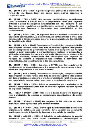 !∀#∃∀%&∋(&)∗%∀%+,∀&)−.∋/0∋12324∋5∋6789∋
:#&;<∋=>?∀−∋(−#&.∀)−∋0∋:#&;≅∋3∀,−#?& Α−.∃∋! !
!
:#&;≅∋=>?∀−∋(−#&.∀)−∋∋∋∋∋∋∋∋∋∋∋∋∋∋∋∋∋∋∋∋∋∋∋∋!!!∀#∃%&∋%#()∋∗+,∗−&∃+∃∀∗+.∀/&0!!!!!!!!!!!!!!!!!!!!!∋%!#∃!%%!
41. (ESAF / CGU - 2006) A política agrícola, planejada e executada na
forma da lei, deverá levar em conta, entre outros aspectos, o
cooperativismo.
42. (ESAF / CGU - 2006) Nos termos constitucionais, considera-se
como atendendo à função social a propriedade rural que, segundo
critérios e graus de exigência estabelecidos em lei, cumprir a um
dos seguintes requisitos: aproveitamento racional e adequado ou
exploração que favoreça o bem-estar dos proprietários e dos
trabalhadores.
43. (ESAF / CGU - 2012) O Supremo Tribunal Federal, a respeito do
usucapião constitucional, já decidiu que, na contagem dos 5 anos, será
considerado o tempo de posse anterior à promulgação da Constituição
da República de 1988.
44. (ESAF / PFN - 2006) Consoante a Constituição, compete à União
desapropriar imóveis rurais para fins de reforma agrária. Não podem
ser desapropriadas as propriedades rurais que cumpram sua função
social, a qual pressupõe o aproveitamento racional e adequado, a
utilização adequada dos recursos naturais disponíveis e preservação
do meio ambiente, observância das disposições que regulam as
relações de trabalho e exploração que favoreça o bem-estar dos
proprietários, dos trabalhadores e dos consumidores.
45. (ESAF / CGU - 2004) Segundo a CF/88, um dos requisitos da
função social da propriedade rural é a exploração que favoreça o bem-
estar dos proprietários e dos trabalhadores.
46. (ESAF / PFN - 2006) Consoante a Constituição, compete à União
desapropriar imóveis rurais para fins de reforma agrária. Não podem
ser desapropriadas a pequena e média propriedade rural, mesmo que
seu proprietário possua outra, bem como a propriedade produtiva.
47. (ESAF / PFN - 2006) Sobre as operações de transferência de
imóveis desapropriados para fins de reforma agrária incidem apenas
os impostos federais.
48. (ESAF / SUSEP - 2010) Não é só o Banco Central do Brasil que
tem a atribuição de exercer a competência constitucional de emitir
moeda.
49. (ESAF / ATA-MF - 2009) Os projetos de lei relativos ao plano
plurianual serão apreciados pelo Senado Federal.
50. (ESAF / ATA-MF - 2009) O Princípio da universalidade da matéria
orçamentária estabelece que somente deve constar no orçamento
matéria pertinente à fixação da despesa e à previsão da receita.
51. (ESAF / ATA-MF – 2009) O Princípio da não-afetação da receita
preconiza que não pode haver transferência, transposição ou
Concurseiros Unidos Maior RATEIO da Internet
WWW.CONCURSEIROSUNIDOS.ORG
 