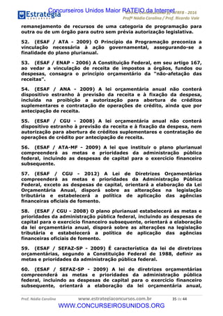 !∀#∃∀%&∋(&)∗%∀%+,∀&)−.∋/0∋12324∋5∋6789∋
:#&;<∋=>?∀−∋(−#&.∀)−∋0∋:#&;≅∋3∀,−#?& Α−.∃∋! !
!
:#&;≅∋=>?∀−∋(−#&.∀)−∋∋∋∋∋∋∋∋∋∋∋∋∋∋∋∋∋∋∋∋∋∋∋∋!!!∀#∃%&∋%#()∋∗+,∗−&∃+∃∀∗+.∀/&0!!!!!!!!!!!!!!!!!!!!!∋(!#∃!%%!
remanejamento de recursos de uma categoria de programação para
outra ou de um órgão para outro sem prévia autorização legislativa.
52. (ESAF / ATA - 2009) O Princípio da Programação preconiza a
vinculação necessária à ação governamental, assegurando-se a
finalidade do plano plurianual.
53. (ESAF / ENAP - 2006) A Constituição Federal, em seu artigo 167,
ao vedar a vinculação de receita de impostos a órgãos, fundos ou
despesas, consagra o princípio orçamentário da “não-afetação das
receitas”.
54. (ESAF / ANA - 2009) A lei orçamentária anual não conterá
dispositivo estranho à previsão da receita e à fixação da despesa,
incluída na proibição a autorização para abertura de créditos
suplementares e contratação de operações de crédito, ainda que por
antecipação de receita.
55. (ESAF / CGU - 2008) A lei orçamentária anual não conterá
dispositivo estranho à previsão da receita e à fixação da despesa, nem
autorização para abertura de créditos suplementares e contratação de
operações de crédito por antecipação de receita.
56. (ESAF / ATA-MF - 2009) A lei que instituir o plano plurianual
compreenderá as metas e prioridades da administração pública
federal, incluindo as despesas de capital para o exercício financeiro
subsequente.
57. (ESAF / CGU - 2012) A Lei de Diretrizes Orçamentárias
compreenderá as metas e prioridades da Administração Pública
Federal, exceto as despesas de capital, orientará a elaboração da Lei
Orçamentária Anual, disporá sobre as alterações na legislação
tributária e estabelecerá a política de aplicação das agências
ﬁnanceiras oﬁciais de fomento.
58. (ESAF / CGU - 2008) O plano plurianual estabelecerá as metas e
prioridades da administração pública federal, incluindo as despesas de
capital para o exercício financeiro subsequente, orientará a elaboração
da lei orçamentária anual, disporá sobre as alterações na legislação
tributária e estabelecerá a política de aplicação das agências
financeiras oficiais de fomento.
59. (ESAF / SEFAZ-SP - 2009) É característica da lei de diretrizes
orçamentárias, segundo a Constituição Federal de 1988, definir as
metas e prioridades da administração pública federal.
60. (ESAF / SEFAZ-SP - 2009) A lei de diretrizes orçamentárias
compreenderá as metas e prioridades da administração pública
federal, incluindo as despesas de capital para o exercício financeiro
subsequente, orientará a elaboração da lei orçamentária anual,
Concurseiros Unidos Maior RATEIO da Internet
WWW.CONCURSEIROSUNIDOS.ORG
 