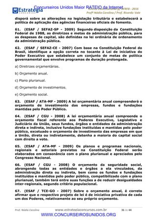 !∀#∃∀%&∋(&)∗%∀%+,∀&)−.∋/0∋12324∋5∋6789∋
:#&;<∋=>?∀−∋(−#&.∀)−∋0∋:#&;≅∋3∀,−#?& Α−.∃∋! !
!
:#&;≅∋=>?∀−∋(−#&.∀)−∋∋∋∋∋∋∋∋∋∋∋∋∋∋∋∋∋∋∋∋∋∋∋∋!!!∀#∃%&∋%#()∋∗+,∗−&∃+∃∀∗+.∀/&0!!!!!!!!!!!!!!!!!!!!!∋)!#∃!%%!
disporá sobre as alterações na legislação tributária e estabelecerá a
política de aplicação das agências financeiras oficiais de fomento.
61. (ESAF / SEFAZ-SP - 2009) Segundo disposição da Constituição
Federal de 1988, as diretrizes e metas da administração pública, para
as despesas de capital, são definidas na lei ordinária de ordenamento
da administração pública.
62. (ESAF / SEFAZ-CE - 2007) Com base na Constituição Federal do
Brasil, identifique a opção correta no tocante à Lei de iniciativa do
Poder Executivo que estabelece um conjunto de metas de política
governamental que envolve programas de duração prolongada.
a) Diretrizes orçamentárias.
b) Orçamento anual.
c) Plano plurianual.
d) Orçamento de investimentos.
e) Orçamento social.
63. (ESAF / ATA-MF - 2009) A lei orçamentária anual compreenderá o
orçamento de investimento das empresas, fundos e fundações
mantidas pelo Poder Público.
64. (ESAF / CGU - 2008) A lei orçamentária anual compreende o
orçamento fiscal referente aos Poderes Executivo, Legislativo e
Judiciário da União, seus fundos, órgãos e entidades da administração
direta e indireta, inclusive fundações instituídas e mantidas pelo poder
público, excetuado o orçamento de investimento das empresas em que
a União, direta ou indiretamente, detenha a maioria do capital social
com direito a voto.
65. (ESAF / ATA-MF - 2009) Os planos e programas nacionais,
regionais e setoriais previstos na Constituição Federal serão
elaborados em consonância com o plano plurianual e apreciados pelo
Congresso Nacional.
66. (ESAF / CGU - 2008) O orçamento da seguridade social,
abrangendo todas as entidades e órgãos a ela vinculados, da
administração direta ou indireta, bem como os fundos e fundações
instituídos e mantidos pelo poder público, compatibilizado com o plano
plurianual, também terá entre suas funções a de reduzir desigualdades
inter-regionais, segundo critério populacional.
67. (ESAF / TCE-GO - 2007) Sobre o orçamento anual, é correto
afirmar que o respectivo projeto de lei é de iniciativa privativa de cada
um dos Poderes, relativamente ao seu próprio orçamento.
Concurseiros Unidos Maior RATEIO da Internet
WWW.CONCURSEIROSUNIDOS.ORG
 