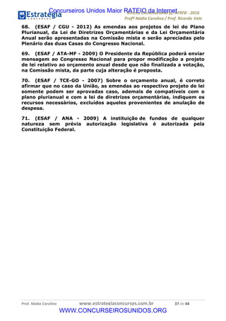 !∀#∃∀%&∋(&)∗%∀%+,∀&)−.∋/0∋12324∋5∋6789∋
:#&;<∋=>?∀−∋(−#&.∀)−∋0∋:#&;≅∋3∀,−#?& Α−.∃∋! !
!
:#&;≅∋=>?∀−∋(−#&.∀)−∋∋∋∋∋∋∋∋∋∋∋∋∋∋∋∋∋∋∋∋∋∋∋∋!!!∀#∃%&∋%#()∋∗+,∗−&∃+∃∀∗+.∀/&0!!!!!!!!!!!!!!!!!!!!!∋∗!#∃!%%!
68. (ESAF / CGU - 2012) As emendas aos projetos de lei do Plano
Plurianual, da Lei de Diretrizes Orçamentárias e da Lei Orçamentária
Anual serão apresentadas na Comissão mista e serão apreciadas pelo
Plenário das duas Casas do Congresso Nacional.
69. (ESAF / ATA-MF - 2009) O Presidente da República poderá enviar
mensagem ao Congresso Nacional para propor modificação a projeto
de lei relativo ao orçamento anual desde que não finalizada a votação,
na Comissão mista, da parte cuja alteração é proposta.
70. (ESAF / TCE-GO - 2007) Sobre o orçamento anual, é correto
afirmar que no caso da União, as emendas ao respectivo projeto de lei
somente podem ser aprovadas caso, ademais de compatíveis com o
plano plurianual e com a lei de diretrizes orçamentárias, indiquem os
recursos necessários, excluídos aqueles provenientes de anulação de
despesa.
71. (ESAF / ANA - 2009) A instituição de fundos de qualquer
natureza sem prévia autorização legislativa é autorizada pela
Constituição Federal.
Concurseiros Unidos Maior RATEIO da Internet
WWW.CONCURSEIROSUNIDOS.ORG
 