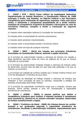 !∀#∃∀%&∋(&)∗%∀%+,∀&)−.∋/0∋12324∋5∋6789∋
:#&;<∋=>?∀−∋(−#&.∀)−∋0∋:#&;≅∋3∀,−#?& Α−.∃∋! !
!
:#&;≅∋=>?∀−∋(−#&.∀)−∋∋∋∋∋∋∋∋∋∋∋∋∋∋∋∋∋∋∋∋∋∋∋∋!!!∀#∃%&∋%#()∋∗+,∗−&∃+∃∀∗+.∀/&0!!!!!!!!!!!!!!!!!!!!!∋+!#∃!%%!
Lista de Questões – Sistema Tributário Nacional
1. (ESAF / STN – 2013) Como reflexo da modelagem federativa
implementada no Estado Brasileiro, a Constituição Federal de 1988
outorgou à União, aos Estados, ao Distrito Federal e aos Municípios
competência para instituição de específicos impostos. Feito este breve
relato, e afastando a excepcional possibilidade de a União instituir
impostos de competência originária de Estados e Municípios no caso de
Territórios Federais, compete à União a instituição do seguinte
imposto:
a) imposto sobre operações relativas à circulação de mercadorias.
b) imposto sobre a propriedade de veículos automotores.
c) imposto sobre produtos industrializados.
d) imposto sobre a propriedade predial e territorial urbana.
e) imposto sobre serviços de qualquer natureza.
2. (ESAF / DNIT – 2013) Em relação aos princípios tributários
encartados na Constituição Federal, assinale a opção incorreta.
a) O princípio da anterioridade impede a cobrança de tributos em relação a
fatos geradores ocorridos antes do início da vigência da lei que os houver
instituído ou aumentado.
b) O princípio da anterioridade mitigada impede a cobrança de tributos antes
de decorridos noventa dias da data em que haja sido publicada a lei que os
instituiu ou aumentou.
c) O princípio da vedação de confisco impede que o Estado institua tributo com
o fim de desapossar o indivíduo de seus bens.
d) O princípio da liberdade de tráfego impede a cobrança de tributos que
impeçam a livre circulação de bens ou pessoas, ressalvado o pedágio em
estradas conservadas pelo Poder Público.
e) O princípio da capacidade contributiva exige que o imposto, sempre que
possível, tenha caráter pessoal e leve em consideração a capacidade
econômica do contribuinte.
3. (ESAF / AFRFB - 2005) A pessoa política que detém a
competência tributária para instituir o imposto também é competente
para aumentá-lo, diminuí-lo ou mesmo conceder isenções, observados
os limites constitucionais e legais.
4. (ESAF / Prefeitura de Natal - 2008) Os tributos devem ter caráter
pessoal e ser graduados segundo a capacidade econômica do
contribuinte, facultado à administração tributária, especialmente para
Concurseiros Unidos Maior RATEIO da Internet
WWW.CONCURSEIROSUNIDOS.ORG
 