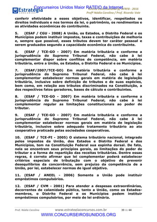 !∀#∃∀%&∋(&)∗%∀%+,∀&)−.∋/0∋12324∋5∋6789∋
:#&;<∋=>?∀−∋(−#&.∀)−∋0∋:#&;≅∋3∀,−#?& Α−.∃∋! !
!
:#&;≅∋=>?∀−∋(−#&.∀)−∋∋∋∋∋∋∋∋∋∋∋∋∋∋∋∋∋∋∋∋∋∋∋∋!!!∀#∃%&∋%#()∋∗+,∗−&∃+∃∀∗+.∀/&0!!!!!!!!!!!!!!!!!!!!!∋,!#∃!%%!
conferir efetividade a esses objetivos, identificar, respeitados os
direitos individuais e nos termos da lei, o patrimônio, os rendimentos e
as atividades econômicas do contribuinte.
5. (ESAF / CGU - 2008) A União, os Estados, o Distrito Federal e os
Municípios podem instituir impostos, taxas e contribuições de melhoria
e, sempre que possível, esses tributos devem ter caráter pessoal e
serem graduados segundo a capacidade econômica do contribuinte.
6. (ESAF / TCE-GO - 2007) Em matéria tributária e conforme a
jurisprudência do Supremo Tribunal Federal, não cabe à lei
complementar dispor sobre conflitos de competência, em matéria
tributária, entre a União, os Estados, o Distrito Federal e os Municípios.
7. (ESAF/2007/TCE-GO) Em matéria tributária e conforme a
jurisprudência do Supremo Tribunal Federal, não cabe à lei
complementar estabelecer normas gerais em matéria de legislação
tributária, inclusive sobre definição de tributos e de suas espécies,
bem como, em relação aos tributos discriminados na Constituição, a
dos respectivos fatos geradores, bases de cálculo e contribuintes.
8. (ESAF / TCE-GO - 2007) Em matéria tributária e conforme a
jurisprudência do Supremo Tribunal Federal, não cabe à lei
complementar regular as limitações constitucionais ao poder de
tributar.
9. (ESAF / TCE-GO - 2007) Em matéria tributária e conforme a
jurisprudência do Supremo Tribunal Federal, não cabe à lei
complementar estabelecer normas gerais em matéria de legislação
tributária, inclusive sobre adequado tratamento tributário ao ato
cooperativo praticado pelas sociedades cooperativas.
10. (ESAF / TCE-PI - 2005) O sistema tributário nacional, integrado
pelos impostos da União, dos Estados e Distrito Federal e dos
Municípios, tem na Constituição Federal sua espinha dorsal. De fato,
nela se encontram seus princípios gerais, as limitações do poder de
tributar e a forma de repartição das receitas tributárias. Dentre essas
regras, é correto afirmar que lei complementar poderá estabelecer
critérios especiais de tributação com o objetivo de prevenir
desequilíbrios da concorrência, sem prejuízo da competência de a
União, por lei, estabelecer normas de igual objetivo.
11. (ESAF / ANEEL - 2006) Somente a União pode instituir
empréstimos compulsórios.
12. (ESAF / CVM - 2001) Para atender a despesas extraordinárias,
decorrentes de calamidade pública, tanto a União, como os Estados-
membros, o Distrito Federal e os Municípios podem instituir
empréstimos compulsórios, por meio de lei ordinária.
Concurseiros Unidos Maior RATEIO da Internet
WWW.CONCURSEIROSUNIDOS.ORG
 