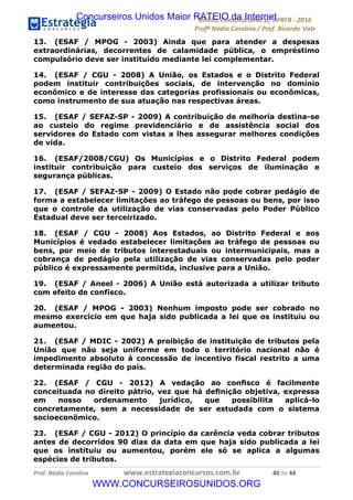 !∀#∃∀%&∋(&)∗%∀%+,∀&)−.∋/0∋12324∋5∋6789∋
:#&;<∋=>?∀−∋(−#&.∀)−∋0∋:#&;≅∋3∀,−#?& Α−.∃∋! !
!
:#&;≅∋=>?∀−∋(−#&.∀)−∋∋∋∋∋∋∋∋∋∋∋∋∋∋∋∋∋∋∋∋∋∋∋∋!!!∀#∃%&∋%#()∋∗+,∗−&∃+∃∀∗+.∀/&0!!!!!!!!!!!!!!!!!!!!!%−!#∃!%%!
13. (ESAF / MPOG - 2003) Ainda que para atender a despesas
extraordinárias, decorrentes de calamidade pública, o empréstimo
compulsório deve ser instituído mediante lei complementar.
14. (ESAF / CGU - 2008) A União, os Estados e o Distrito Federal
podem instituir contribuições sociais, de intervenção no domínio
econômico e de interesse das categorias profissionais ou econômicas,
como instrumento de sua atuação nas respectivas áreas.
15. (ESAF / SEFAZ-SP - 2009) A contribuição de melhoria destina-se
ao custeio do regime previdenciário e de assistência social dos
servidores do Estado com vistas a lhes assegurar melhores condições
de vida.
16. (ESAF/2008/CGU) Os Municípios e o Distrito Federal podem
instituir contribuição para custeio dos serviços de iluminação e
segurança públicas.
17. (ESAF / SEFAZ-SP - 2009) O Estado não pode cobrar pedágio de
forma a estabelecer limitações ao tráfego de pessoas ou bens, por isso
que o controle da utilização de vias conservadas pelo Poder Público
Estadual deve ser terceirizado.
18. (ESAF / CGU - 2008) Aos Estados, ao Distrito Federal e aos
Municípios é vedado estabelecer limitações ao tráfego de pessoas ou
bens, por meio de tributos interestaduais ou intermunicipais, mas a
cobrança de pedágio pela utilização de vias conservadas pelo poder
público é expressamente permitida, inclusive para a União.
19. (ESAF / Aneel - 2006) A União está autorizada a utilizar tributo
com efeito de confisco.
20. (ESAF / MPOG - 2003) Nenhum imposto pode ser cobrado no
mesmo exercício em que haja sido publicada a lei que os instituiu ou
aumentou.
21. (ESAF / MDIC - 2002) A proibição de instituição de tributos pela
União que não seja uniforme em todo o território nacional não é
impedimento absoluto à concessão de incentivo fiscal restrito a uma
determinada região do país.
22. (ESAF / CGU - 2012) A vedação ao conﬁsco é facilmente
conceituada no direito pátrio, vez que há deﬁnição objetiva, expressa
em nosso ordenamento jurídico, que possibilita aplicá-lo
concretamente, sem a necessidade de ser estudada com o sistema
socioeconômico.
23. (ESAF / CGU - 2012) O princípio da carência veda cobrar tributos
antes de decorridos 90 dias da data em que haja sido publicada a lei
que os instituiu ou aumentou, porém ele só se aplica a algumas
espécies de tributos.
Concurseiros Unidos Maior RATEIO da Internet
WWW.CONCURSEIROSUNIDOS.ORG
 
