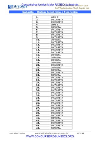 !∀#∃∀%&∋(&)∗%∀%+,∀&)−.∋/0∋12324∋5∋6789∋
:#&;<∋=>?∀−∋(−#&.∀)−∋0∋:#&;≅∋3∀,−#?& Α−.∃∋! !
!
:#&;≅∋=>?∀−∋(−#&.∀)−∋∋∋∋∋∋∋∋∋∋∋∋∋∋∋∋∋∋∋∋∋∋∋∋!!!∀#∃%&∋%#()∋∗+,∗−&∃+∃∀∗+.∀/&0!!!!!!!!!!!!!!!!!!!!!%&!#∃!%%!
Gabarito – Ordem Econômica e Financeira
1. Letra D
2. INCORRETA
3. INCORRETA
4. Letra B
5. CORRETA
6. INCORRETA
7. INCORRETA
8. INCORRETA
9. INCORRETA
10. CORRETA
11. INCORRETA
12. INCORRETA
13. INCORRETA
14. INCORRETA
15. INCORRETA
16. CORRETA
17. CORRETA
18. CORRETA
19. CORRETA
20. INCORRETA
21. CORRETA
22. CORRETA
23. INCORRETA
24. CORRETA
25. INCORRETA
26. INCORRETA
27. INCORRETA
28. INCORRETA
29. INCORRETA
30. INCORRETA
31. INCORRETA
32. INCORRETA
33. INCORRETA
34. INCORRETA
35. INCORRETA
36. INCORRETA
37. INCORRETA
38. INCORRETA
39. INCORRETA
40. INCORRETA
41. CORRETA
42. INCORRETA
43. INCORRETA
44. INCORRETA
45. CORRETA
Concurseiros Unidos Maior RATEIO da Internet
WWW.CONCURSEIROSUNIDOS.ORG
 