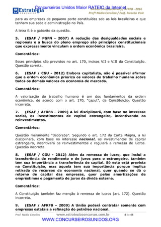 !∀#∃∀%&∋(&)∗%∀%+,∀&)−.∋/0∋12324∋5∋6789∋
:#&;<∋=>?∀−∋(−#&.∀)−∋0∋:#&;≅∋3∀,−#?& Α−.∃∋! !
!
:#&;≅∋=>?∀−∋(−#&.∀)−∋∋∋∋∋∋∋∋∋∋∋∋∋∋∋∋∋∋∋∋∋∋∋∋!!!∀#∃%&∋%#()∋∗+,∗−&∃+∃∀∗+.∀/&0!!!!!!!!!!!!!!!!!!!!!%!#∃!%%!
para as empresas de pequeno porte constituídas sob as leis brasileiras e que
tenham sua sede e administração no País.
A letra B é o gabarito da questão.
5. (ESAF / PGFN - 2007) A redução das desigualdades sociais e
regionais e a busca do pleno emprego são princípios constitucionais
que expressamente vinculam a ordem econômica brasileira.
Comentários:
Esses princípios são previstos no art. 170, incisos VII e VIII da Constituição.
Questão correta.
6. (ESAF / CGU - 2012) Embora capitalista, não é possível aﬁrmar
que a ordem econômica prioriza os valores do trabalho humano sobre
todos os demais valores da economia de mercado.
Comentários:
A valorização do trabalho humano é um dos fundamentos da ordem
econômica, de acordo com o art. 170, “caput”, da Constituição. Questão
incorreta.
7. (ESAF / AFRFB - 2009) A lei disciplinará, com base no interesse
social, os investimentos de capital estrangeiro, incentivando os
reinvestimentos.
Comentários:
Questão meramente “decoreba”. Segundo o art. 172 da Carta Magna, a lei
disciplinará, com base no interesse nacional, os investimentos de capital
estrangeiro, incentivará os reinvestimentos e regulará a remessa de lucros.
Questão incorreta.
8. (ESAF / CGU - 2012) Além da remessa de lucro, que inclui a
transferência de rendimento e de juros para o estrangeiro, também
tem sua importância a transferência de capital. Só esta está prevista
na Constituição, mas aquela tem sua importância porque implica
retirada de recursos da economia nacional, quer quando se dá o
retorno de capital das empresas, quer pelas amortizações de
empréstimos e pagamento de juros da dívida externa.
Comentários:
A Constituição também faz menção à remessa de lucros (art. 172). Questão
incorreta.
9. (ESAF / AFRFB – 2009) A União poderá contratar somente com
empresas estatais a refinação do petróleo nacional.
Concurseiros Unidos Maior RATEIO da Internet
WWW.CONCURSEIROSUNIDOS.ORG
 