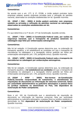 !∀#∃∀%&∋(&)∗%∀%+,∀&)−.∋/0∋12324∋5∋6789∋
:#&;<∋=>?∀−∋(−#&.∀)−∋0∋:#&;≅∋3∀,−#?& Α−.∃∋! !
!
:#&;≅∋=>?∀−∋(−#&.∀)−∋∋∋∋∋∋∋∋∋∋∋∋∋∋∋∋∋∋∋∋∋∋∋∋!!!∀#∃%&∋%#()∋∗+,∗−&∃+∃∀∗+.∀/&0!!!!!!!!!!!!!!!!!!!!!(!#∃!%%!
Comentários:
De acordo com o art. 177, § 1º, CF/88, a União poderá contratar tanto
empresas estatais quanto empresas privadas para a refinação do petróleo
nacional, observadas as condições estabelecidas em lei. Questão incorreta.
10. (ESAF / CGU - 2006) A União poderá contratar com empresas
estatais ou privadas a refinação do petróleo nacional ou estrangeiro,
observadas as condições estabelecidas em lei.
Comentários:
É o que determina o § 1º do art. 177 da Constituição. Questão correta.
11. (ESAF / TCU - 2006) A Constituição Federal veda, por razões de
segurança nacional, que o transporte de produtos sensíveis na
cabotagem seja feito por embarcações estrangeiras.
Comentários:
Não há tal vedação. A Constituição apenas determina que, na ordenação do
transporte aquático, a lei estabelecerá as condições em que o transporte de
mercadorias na cabotagem e a navegação interior poderão ser feitos por
embarcações estrangeiras (art. 178, parágrafo único). Questão incorreta.
12. (ESAF / AFRF - 2005) A Constituição Federal veda o transporte de
mercadorias na cabotagem por embarcações estrangeiras.
Comentários:
Não há tal vedação. A Constituição apenas determina que, na ordenação do
transporte aquático, a lei estabelecerá as condições em que o transporte de
mercadorias na cabotagem e a navegação interior poderão ser feitos por
embarcações estrangeiras (art. 178, parágrafo único). Questão incorreta.
13. (ESAF / AFRF - 2005) Nos termos da Constituição
Federal, havendo reciprocidade de tratamento, o atendimento de
requisições de documento ou informação de natureza comercial, feitas
por autoridade administrativa ou judiciária estrangeira a pessoa física
ou jurídica residente ou domiciliada no País, não dependerá de
autorização do Poder competente.
Comentários:
Reza o art. 181 da Constituição que o atendimento de requisição de
documento ou informação de natureza comercial, feita por autoridade
administrativa ou judiciária estrangeira, a pessoa física ou jurídica residente ou
domiciliada no País dependerá de autorização do Poder competente.
Questão incorreta.
Concurseiros Unidos Maior RATEIO da Internet
WWW.CONCURSEIROSUNIDOS.ORG
 