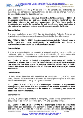 !∀#∃∀%&∋(&)∗%∀%+,∀&)−.∋/0∋12324∋5∋6789∋
:#&;<∋=>?∀−∋(−#&.∀)−∋0∋:#&;≅∋3∀,−#?& Α−.∃∋! !
!
:#&;≅∋=>?∀−∋(−#&.∀)−∋∋∋∋∋∋∋∋∋∋∋∋∋∋∋∋∋∋∋∋∋∋∋∋!!!∀#∃%&∋%#()∋∗+,∗−&∃+∃∀∗+.∀/&0!!!!!!!!!!!!!!!!!!!!!∗!#∃!%%!
Essa é a literalidade do § 4º do art. 176 da Constituição. Independe de
autorização ou concessão o aproveitamento do potencial de energia renovável
de capacidade reduzida. Questão correta.
19. (ESAF / Processo Seletivo Simplificado/Engenharia - 2008) O
transporte marítimo do petróleo bruto de origem nacional ou de
derivados básicos de petróleo produzidos no País, bem assim o
transporte, por meio de conduto, de petróleo bruto, seus derivados e
gás natural de qualquer origem constituem monopólio da União.
Comentários:
É o que estabelece o art. 177, IV, da Constituição Federal. Trata-se de
atividade submetida ao regime de monopólio da União. Questão correta.
20. (ESAF / AFRF - 2005) Nos termos da Constituição Federal, pode a
União contratar com particulares a realização de lavra e
enriquecimento de minérios e minerais nucleares.
Comentários:
A lavra e enriquecimento de minérios e minerais nucleares é monopólio da
União (art. 177, V). Segundo o art. 177, § 1º, a União não poderá contratar
essa atividade com empresas estatais ou privadas. Questão incorreta.
21. (ESAF / MPOG - 2005) Constituem monopólio da União a
pesquisa e a lavra das jazidas de petróleo e gás natural e o transporte
marítimo do petróleo bruto de origem nacional, sendo que a União
poderá contratar empresa estatal ou privada para a realização dessas
atividades.
Comentários:
De fato, essas atividades são monopólio da União (art. 177, I e IV). Além
disso, a União poderá contratar empresa estatal ou privada para a realização
dessas atividades (art. 177, § 1º). Questão correta.
22. (ESAF / CGU - 2012) A Constituição condena o capitalismo
monopolista, não como um dos princípios da ordem econômica, mas
como um fator de intervenção do Estado na economia, em favor da
economia de livre mercado.
Comentários:
De fato, a Constituição condena o monopólio, sendo a livre concorrência um
dos princípios da ordem econômica (art. 170, CF). Questão correta.
23. (ESAF / SEFAZ-CE - 2007) Na exploração direta de atividade
econômica por sociedade de economia mista, poderá ser editada lei
ordinária que, dispondo de forma diferenciada quanto à contratação de
Concurseiros Unidos Maior RATEIO da Internet
WWW.CONCURSEIROSUNIDOS.ORG
 
