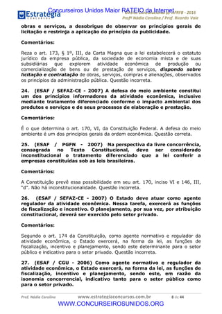 !∀#∃∀%&∋(&)∗%∀%+,∀&)−.∋/0∋12324∋5∋6789∋
:#&;<∋=>?∀−∋(−#&.∀)−∋0∋:#&;≅∋3∀,−#?& Α−.∃∋! !
!
:#&;≅∋=>?∀−∋(−#&.∀)−∋∋∋∋∋∋∋∋∋∋∋∋∋∋∋∋∋∋∋∋∋∋∋∋!!!∀#∃%&∋%#()∋∗+,∗−&∃+∃∀∗+.∀/&0!!!!!!!!!!!!!!!!!!!!!+!#∃!%%!
obras e serviços, a desobrigue de observar os princípios gerais de
licitação e restrinja a aplicação do princípio da publicidade.
Comentários:
Reza o art. 173, § 1º, III, da Carta Magna que a lei estabelecerá o estatuto
jurídico da empresa pública, da sociedade de economia mista e de suas
subsidiárias que explorem atividade econômica de produção ou
comercialização de bens ou de prestação de serviços, dispondo sobre
licitação e contratação de obras, serviços, compras e alienações, observados
os princípios da administração pública. Questão incorreta.
24. (ESAF / SEFAZ-CE - 2007) A defesa do meio ambiente constitui
um dos princípios informadores da atividade econômica, inclusive
mediante tratamento diferenciado conforme o impacto ambiental dos
produtos e serviços e de seus processos de elaboração e prestação.
Comentários:
É o que determina o art. 170, VI, da Constituição Federal. A defesa do meio
ambiente é um dos princípios gerais da ordem econômica. Questão correta.
25. (ESAF / PGFN - 2007) Na perspectiva da livre concorrência,
consagrada no Texto Constitucional, deve ser considerado
inconstitucional o tratamento diferenciado que a lei conferir a
empresas constituídas sob as leis brasileiras.
Comentários:
A Constituição prevê essa possibilidade em seu art. 170, inciso VI e 146, III,
“d”. Não há inconstitucionalidade. Questão incorreta.
26. (ESAF / SEFAZ-CE - 2007) O Estado deve atuar como agente
regulador da atividade econômica. Nessa tarefa, exercerá as funções
de fiscalização e incentivo. O planejamento, por sua vez, por atribuição
constitucional, deverá ser exercido pelo setor privado.
Comentários:
Segundo o art. 174 da Constituição, como agente normativo e regulador da
atividade econômica, o Estado exercerá, na forma da lei, as funções de
fiscalização, incentivo e planejamento, sendo este determinante para o setor
público e indicativo para o setor privado. Questão incorreta.
27. (ESAF / CGU - 2006) Como agente normativo e regulador da
atividade econômica, o Estado exercerá, na forma da lei, as funções de
fiscalização, incentivo e planejamento, sendo este, em razão da
isonomia concorrencial, indicativo tanto para o setor público como
para o setor privado.
Concurseiros Unidos Maior RATEIO da Internet
WWW.CONCURSEIROSUNIDOS.ORG
 