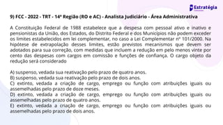 9) FCC - 2022 - TRT - 14ª Região (RO e AC) - Analista Judiciário - Área Administrativa
A Constituição Federal de 1988 estabelece que a despesa com pessoal ativo e inativo e
pensionistas da União, dos Estados, do Distrito Federal e dos Municípios não podem exceder
os limites estabelecidos em lei complementar, no caso a Lei Complementar nº 101/2000. Na
hipótese de extrapolação desses limites, estão previstos mecanismos que devem ser
adotados para sua correção, com medidas que incluem a redução em pelo menos vinte por
cento das despesas com cargos em comissão e funções de confiança. O cargo objeto da
redução será considerado
A) suspenso, vedada sua reativação pelo prazo de quatro anos.
B) suspenso, vedada sua reativação pelo prazo de dois anos.
C) extinto, vedada a criação de cargo, emprego ou função com atribuições iguais ou
assemelhadas pelo prazo de doze meses.
D) extinto, vedada a criação de cargo, emprego ou função com atribuições iguais ou
assemelhadas pelo prazo de quatro anos.
E) extinto, vedada a criação de cargo, emprego ou função com atribuições iguais ou
assemelhadas pelo prazo de dois anos.
 