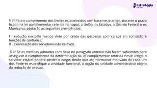 § 3º Para o cumprimento dos limites estabelecidos com base neste artigo, durante o prazo
fixado na lei complementar referida no caput, a União, os Estados, o Distrito Federal e os
Municípios adotarão as seguintes providências:
I - redução em pelo menos vinte por cento das despesas com cargos em comissão e
funções de confiança;
II - exoneração dos servidores não estáveis.
§ 4º Se as medidas adotadas com base no parágrafo anterior não forem suficientes para
assegurar o cumprimento da determinação da lei complementar referida neste artigo, o
servidor estável poderá perder o cargo, desde que ato normativo motivado de cada um
dos Poderes especifique a atividade funcional, o órgão ou unidade administrativa objeto
da redução de pessoal.
 